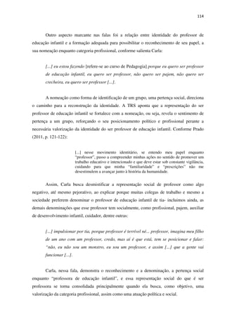 114
Outro aspecto marcante nas falas foi a relação entre identidade do professor de
educação infantil e a formação adequada para possibilitar o reconhecimento de seu papel, a
sua nomeação enquanto categoria profissional, conforme salienta Carla:
[...] eu estou fazendo [refere-se ao curso de Pedagogia] porque eu quero ser professor
de educação infantil, eu quero ser professor, não quero ser pajem, não quero ser
crecheira, eu quero ser professor [...].
A nomeação como forma de identificação de um grupo, uma pertença social, direciona
o caminho para a reconstrução da identidade. A TRS aponta que a representação do ser
professor de educação infantil se fortalece com a nomeação, ou seja, revela o sentimento de
pertença a um grupo, reforçando o seu posicionamento político e profissional perante a
necessária valorização da identidade do ser professor de educação infantil. Conforme Prado
(2011, p. 121-122):
[...] nesse movimento identitário, se entendo meu papel enquanto
“professor”, passo a compreender minhas ações no sentido de promover um
trabalho educativo e intencionado e que deve estar sob constante vigilância,
cuidando para que minha “familiaridade” e “prescrições” não me
desestimulem a avançar junto à história da humanidade.
Assim, Carla busca desmistificar a representação social de professor como algo
negativo, até mesmo pejorativo, ao explicar porque muitas colegas de trabalho e mesmo a
sociedade preferem denominar o professor de educação infantil de tia- incluimos ainda, as
demais denominações que esse professor tem socialmente, como profissional, pajem, auxiliar
de desenvolvimento infantil, cuidador, dentre outras:
[...] impulsionar por tia, porque professor é terrível né... professor, imagina meu filho
de um ano com um professor, credo, mas aí é que está, tem se posicionar e falar:
“não, eu não sou um monstro, eu sou um professor, e assim [...] que a gente vai
funcionar [...].
Carla, nessa fala, demonstra o reconhecimento e a denominação, a pertença social
enquanto “professora de educação infantil”, e essa representação social do que é ser
professora se torna consolidada principalmente quando ela busca, como objetivo, uma
valorização da categoria profissional, assim como uma atuação política e social.
 