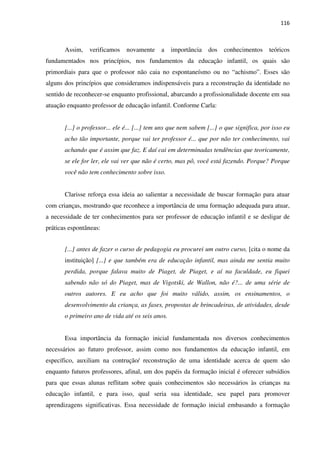 116
Assim, verificamos novamente a importância dos conhecimentos teóricos
fundamentados nos princípios, nos fundamentos da educação infantil, os quais são
primordiais para que o professor não caia no espontaneísmo ou no “achismo”. Esses são
alguns dos princípios que consideramos indispensáveis para a reconstrução da identidade no
sentido de reconhecer-se enquanto profissional, abarcando a profissionalidade docente em sua
atuação enquanto professor de educação infantil. Conforme Carla:
[...] o professor... ele é... [...] tem uns que nem sabem [...] o que significa, por isso eu
acho tão importante, porque vai ter professor é... que por não ter conhecimento, vai
achando que é assim que faz. E daí cai em determinadas tendências que teoricamente,
se ele for ler, ele vai ver que não é certo, mas pô, você está fazendo. Porque? Porque
você não tem conhecimento sobre isso.
Clarisse reforça essa ideia ao salientar a necessidade de buscar formação para atuar
com crianças, mostrando que reconhece a importância de uma formação adequada para atuar,
a necessidade de ter conhecimentos para ser professor de educação infantil e se desligar de
práticas espontâneas:
[...] antes de fazer o curso de pedagogia eu procurei um outro curso, [cita o nome da
instituição] [...] e que também era de educação infantil, mas ainda me sentia muito
perdida, porque falava muito de Piaget, de Piaget, e aí na faculdade, eu fiquei
sabendo não só do Piaget, mas de Vigotski, de Wallon, não é?... de uma série de
outros autores. E eu acho que foi muito válido, assim, os ensinamentos, o
desenvolvimento da criança, as fases, propostas de brincadeiras, de atividades, desde
o primeiro ano de vida até os seis anos.
Essa importância da formação inicial fundamentada nos diversos conhecimentos
necessários ao futuro professor, assim como nos fundamentos da educação infantil, em
específico, auxiliam na contrução/ reconstrução de uma identidade acerca de quem são
enquanto futuros professores, afinal, um dos papéis da formação inicial é oferecer subsídios
para que essas alunas reflitam sobre quais conhecimentos são necessários às crianças na
educação infantil, e para isso, qual seria sua identidade, seu papel para promover
aprendizagens significativas. Essa necessidade de formação inicial embasando a formação
 