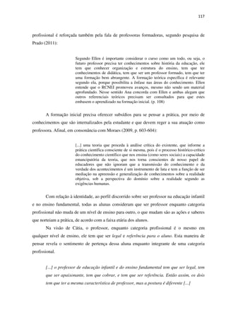 117
profissional é reforçada também pela fala de professoras formadoras, segundo pesquisa de
Prado (2011):
Segundo Ellen é importante considerar o curso como um todo, ou seja, o
futuro professor precisa ter conhecimentos sobre história da educação, ele
tem que conhecer organização e estrutura do ensino, tem que ter
conhecimentos de didática, tem que ser um professor formado, tem que ter
uma formação bem abrangente. A formação teórica específica é relevante
segundo ela, porque possibilita a ênfase nas áreas do conhecimento. Ellen
entende que o RCNEI promoveu avanços, mesmo não sendo um material
aprofundado. Nesse sentido Ana concorda com Ellen e ambas alegam que
outros referenciais teóricos precisam ser consultados para que estes
embasem o aprendizado na formação inicial. (p. 108)
A formação inicial precisa oferecer subsídios para se pensar a prática, por meio de
conhecimentos que são internalizados pela estudante e que devem reger a sua atuação como
professora. Afinal, em consonância com Moraes (2009, p. 603-604):
[...] uma teoria que proceda à análise crítica do existente, que informe a
prática científica consciente de si mesma, pois é o processo histórico-crítico
do conhecimento científico que nos ensina (como seres sociais) a capacidade
emancipatória da teoria, que nos torna conscientes de nosso papel de
educadores que não ignoram que a transmissão do conhecimento e da
verdade dos acontecimentos é um instrumento de luta e tem a função de ser
mediação na apreensão e generalização de conhecimentos sobre a realidade
objetiva, sob a perspectiva do domínio sobre a realidade segundo as
exigências humanas.
Com relação à identidade, ao perfil discorrido sobre ser professor na educação infantil
e no ensino fundamental, todas as alunas consideram que ser professor enquanto categoria
profissional não muda de um nível de ensino para outro, o que mudam são as ações e saberes
que norteiam a prática, de acordo com a faixa etária dos alunos.
Na visão de Cátia, o professor, enquanto categoria profissional é o mesmo em
qualquer nível de ensino, ele tem que ser legal e referência para o aluno. Esta maneira de
pensar revela o sentimento de pertença dessa aluna enquanto integrante de uma categoria
profissional.
[...] o professor de educação infantil e do ensino fundamental tem que ser legal, tem
que ser apaixonante, tem que cobrar, e tem que ser referência. Então assim, os dois
tem que ter a mesma característica de professor, mas a postura é diferente [...]
 