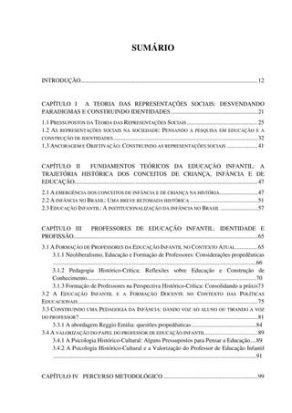 13
SUMÁRIO
INTRODUÇÃO........................................................................................................................12
CAPÍTULO I A TEORIA DAS REPRESENTAÇÕES SOCIAIS: DESVENDANDO
PARADIGMAS E CONSTRUINDO IDENTIDADES...........................................................21
1.1 PRESSUPOSTOS DA TEORIA DAS REPRESENTAÇÕES SOCIAIS ................................................25
1.2 AS REPRESENTAÇÕES SOCIAIS NA SOCIEDADE: PENSANDO A PESQUISA EM EDUCAÇÃO E A
CONSTRUÇÃO DE IDENTIDADES..................................................................................................32
1.3 ANCORAGEM E OBJETIVAÇÃO: CONSTRUINDO AS REPRESENTAÇÕES SOCIAIS .....................41
CAPÍTULO II FUNDAMENTOS TEÓRICOS DA EDUCAÇÃO INFANTIL: A
TRAJETÓRIA HISTÓRICA DOS CONCEITOS DE CRIANÇA, INFÂNCIA E DE
EDUCAÇÃO............................................................................................................................47
2.1 A EMERGÊNCIA DOS CONCEITOS DE INFÂNCIA E DE CRIANÇA NA HISTÓRIA..........................47
2.2 A INFÂNCIA NO BRASIL: UMA BREVE RETOMADA HISTÓRICA ..............................................51
2.3 EDUCAÇÃO INFANTIL: A INSTITUCIONALIZAÇÃO DA INFÂNCIA NO BRASIL .........................57
CAPÍTULO III PROFESSORES DE EDUCAÇÃO INFANTIL: IDENTIDADE E
PROFISSÃO.............................................................................................................................65
3.1 A FORMAÇÃO DE PROFESSORES DA EDUCAÇÃO INFANTIL NO CONTEXTO ATUAL...............65
3.1.1 Neoliberalismo, Educação e Formação de Professores: Considerações propedêuticas
..........................................................................................................................................66
3.1.2 Pedagogia Histórico-Crítica: Reflexões sobre Educação e Construção de
Conhecimento...................................................................................................................70
3.1.3 Formação de Professores na Perspectiva Histórico-Crítica: Consolidando a práxis73
3.2 A EDUCAÇÃO INFANTIL E A FORMAÇÃO DOCENTE NO CONTEXTO DAS POLÍTICAS
EDUCACIONAIS..........................................................................................................................75
3.3 CONSTRUINDO UMA PEDAGOGIA DA INFÂNCIA: DANDO VOZ AO ALUNO OU TIRANDO A VOZ
DO PROFESSOR? .........................................................................................................................81
3.3.1 A abordagem Reggio Emilia: questões propedêuticas............................................84
3.4 A VALORIZAÇÃO DO PAPEL DO PROFESSOR DE EDUCAÇÃO INFANTIL ...................................89
3.4.1 A Psicologia Histórico-Cultural: Alguns Pressupostos para Pensar a Educação....89
3.4.2 A Psicologia Histórico-Cultural e a Valorização do Professor de Educação Infantil
..........................................................................................................................................91
CAPÍTULO IV PERCURSO METODOLÓGICO ................................................................99
 