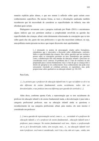 119
maneira explícita pelas alunas, o que nos remete à reflexão sobre quais seriam esses
conhecimentos específicos. Da mesma forma, as teses e dissertações analisadas também
reconhecem que há necessidade de considerar as especificidades da infância, mas não
abordam quais seriam.
Dialogamos novamente com a pesquisa realizada por Prado (2011) e encontramos
alguns indícios que nos permitem analisar a complexidade envolvida na questão das
especificidades das crianças, afinal, estão diretamente relacionadas às concepções que se tem
sobre quem elas são, quem são seus professores e o que elas necessitam conhecer, ou seja,
uma polêmica muito presente na área e que requer discussões mais aprofundadas:
[...] retomando os pontos de preocupação citados pelos formadores,
entendemos que é necessária a discussão sobre alfabetização, currículo,
lúdico e especificidades das crianças. São, enfim, questões que nos incitam a
pensar sobre as concepções presentes na área. Entendemos que questões
como a alfabetização têm sido banidas da educação infantil e precisam ser
consideradas nesse contexto. O problema não é o fato de estarmos ou não
preparando para o ensino fundamental, mas é o fato de que as crianças têm o
direito de apropriar-se do conhecimento. Esse conhecimento não pode estar
unicamente vinculado ao cotidiano próximo, ao espontâneo, mas, pode
proporcionar saltos qualitativos na educação infantil. (p. 144-145)
Para Carla,
[...] a postura que o professor de educação infantil tem é o que vai definir se ele é ou
não diferente do ensino fundamental, assim, socialmente, todos vão ser
desvalorizados, e nas práticas tem essa diferença por questão de currículo [...].
Além disso, conforme aponta Carla, a representação que se tem socialmente do
professor de educação infantil e do ensino fundamental muda, a desvalorização é para toda a
categoria profissional professor, mas na educação infantil ainda se questiona o
reconhecimento de sua categoria profissional, afinal, para muitos, ele nem mesmo é
considerado um professor:
[...] tem a questão de representação social, como o... a.... sociedade vê o professor de
educação infantil, e vê o professor de ensino fundamental... educação infantil nem é
professor, para começar. No ensino fundamental você tem... lógico, o professorado
em si, já é desvalorizado, todos, sem exceção, mas... é... na educação infantil você
nem é professor, você nem é considerado, você é tia, a tia, não sei o que... então, tem
 