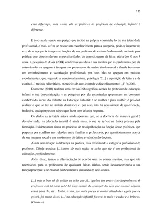 120
essa diferença, mas assim, até as práticas do professor de educação infantil é
diferente.
E isso acaba sendo um perigo que incide na própria consolidação de sua identidade
profissional, e mais, a fim de buscar um reconhecimento para a categoria, pode-se incorrer no
erro de se apegar às imagens e funções de um professor do ensino fundamental, partindo para
práticas que desconsiderem as peculiaridades de aprendizagem da faixa etária dos 0 aos 5
anos. A pesquisa de Assis (2004) confirma essa ideia e nos mostra que as professoras por ela
entrevistadas se apegam à imagem das professoras de ensino fundamental a fim de buscarem
um reconhecimento e valorização profissional; por isso, elas se apegam em práticas
escolarizantes, que, segundo a mencionada autora, privilegia ”[...] a aquisição da leitura e da
escrita [...] treinos caligráficos, exercícios de auto-controle e disciplinamento [...]” (p.206).
Diamente (2010) realizou uma revisão bibliográfica acerca do professor de educação
infantil e sua desvalorização, e as pesquisas por ela encontradas apresentam um consenso
estabelecido acerca do trabalho na Educação Infantil: é de mulher e para mulher; é possível
realizar o que se faz no âmbito doméstico e, por isso, não há necessidade de qualificação,
inclusive, qualquer pessoa sabe o que fazer com criança pequena.
Os dados da referida autora ainda apontam que, se a docência de maneira geral é
desvalorizada, na educação infantil é ainda mais, o que se reflete na baixa procura pela
formação. Evidenciaram ainda um processo de ressignificação da função desse professor, que
perpassa por conflitos nas relações entre famílias e professores, por questionamentos acerca
de sua imagem social e um movimento de defesa e valorização docente.
Ainda com relação à diferença na postura, mas enfatizando a categoria profissional de
professor, Cibele ressalta: [...] antes de mais nada, eu acho que ele é um profissional da
educação, profundamente.
Além disso, temos a diferenciação de acordo com os conhecimentos, mas que são
necessários para os professores de quaisquer faixas etárias, senão descaracterizaria a sua
função precípua: a de ensinar conhecimentos cuidando de seus alunos.
[...] mas o foco só do cuidar eu acho que já... quebra um pouco isso do professor. O
professor está lá para quê? Só para cuidar da criança? Ele tem que ensinar alguma
coisa para ela, né... Então, assim, por mais que eu vi muitas atividades legais que eu
gostei, foi muito disso, [...] na educação infantil, focava-se mais o cuidar e o brincar.
(Clarisse)
 