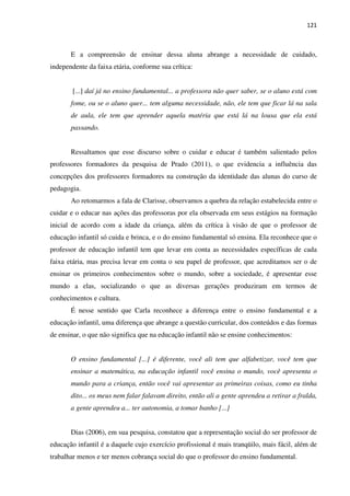 121
E a compreensão de ensinar dessa aluna abrange a necessidade de cuidado,
independente da faixa etária, conforme sua crítica:
[...] daí já no ensino fundamental... a professora não quer saber, se o aluno está com
fome, ou se o aluno quer... tem alguma necessidade, não, ele tem que ficar lá na sala
de aula, ele tem que aprender aquela matéria que está lá na lousa que ela está
passando.
Ressaltamos que esse discurso sobre o cuidar e educar é também salientado pelos
professores formadores da pesquisa de Prado (2011), o que evidencia a influência das
concepções dos professores formadores na construção da identidade das alunas do curso de
pedagogia.
Ao retomarmos a fala de Clarisse, observamos a quebra da relação estabelecida entre o
cuidar e o educar nas ações das professoras por ela observada em seus estágios na formação
inicial de acordo com a idade da criança, além da crítica à visão de que o professor de
educação infantil só cuida e brinca, e o do ensino fundamental só ensina. Ela reconhece que o
professor de educação infantil tem que levar em conta as necessidades específicas de cada
faixa etária, mas precisa levar em conta o seu papel de professor, que acreditamos ser o de
ensinar os primeiros conhecimentos sobre o mundo, sobre a sociedade, é apresentar esse
mundo a elas, socializando o que as diversas gerações produziram em termos de
conhecimentos e cultura.
É nesse sentido que Carla reconhece a diferença entre o ensino fundamental e a
educação infantil, uma diferença que abrange a questão curricular, dos conteúdos e das formas
de ensinar, o que não significa que na educação infantil não se ensine conhecimentos:
O ensino fundamental [...] é diferente, você ali tem que alfabetizar, você tem que
ensinar a matemática, na educação infantil você ensina o mundo, você apresenta o
mundo para a criança, então você vai apresentar as primeiras coisas, como eu tinha
dito... os meus nem falar falavam direito, então ali a gente aprendeu a retirar a fralda,
a gente aprendeu a... ter autonomia, a tomar banho [...]
Dias (2006), em sua pesquisa, constatou que a representação social do ser professor de
educação infantil é a daquele cujo exercício profissional é mais tranqüilo, mais fácil, além de
trabalhar menos e ter menos cobrança social do que o professor do ensino fundamental.
 