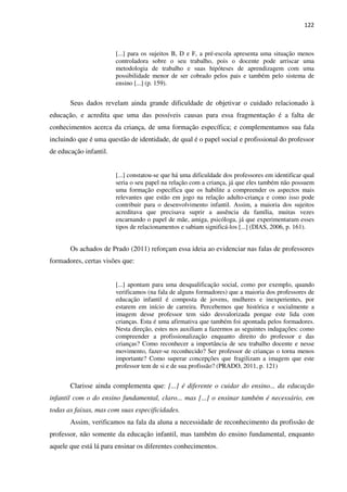 122
[...] para os sujeitos B, D e F, a pré-escola apresenta uma situação menos
controladora sobre o seu trabalho, pois o docente pode arriscar uma
metodologia de trabalho e suas hipóteses de aprendizagem com uma
possibilidade menor de ser cobrado pelos pais e também pelo sistema de
ensino [...] (p. 159).
Seus dados revelam ainda grande dificuldade de objetivar o cuidado relacionado à
educação, e acredita que uma das possíveis causas para essa fragmentação é a falta de
conhecimentos acerca da criança, de uma formação específica; e complementamos sua fala
incluindo que é uma questão de identidade, de qual é o papel social e profissional do professor
de educação infantil.
[...] constatou-se que há uma dificuldade dos professores em identificar qual
seria o seu papel na relação com a criança, já que eles também não possuem
uma formação específica que os habilite a compreender os aspectos mais
relevantes que estão em jogo na relação adulto-criança e como isso pode
contribuir para o desenvolvimento infantil. Assim, a maioria dos sujeitos
acreditava que precisava suprir a ausência da família, muitas vezes
encarnando o papel de mãe, amiga, psicóloga, já que experimentaram esses
tipos de relacionamentos e sabiam significá-los [...] (DIAS, 2006, p. 161).
Os achados de Prado (2011) reforçam essa ideia ao evidenciar nas falas de professores
formadores, certas visões que:
[...] apontam para uma desqualificação social, como por exemplo, quando
verificamos (na fala de alguns formadores) que a maioria dos professores de
educação infantil é composta de jovens, mulheres e inexperientes, por
estarem em início de carreira. Percebemos que histórica e socialmente a
imagem desse professor tem sido desvalorizada porque este lida com
crianças. Esta é uma afirmativa que também foi apontada pelos formadores.
Nesta direção, estes nos auxiliam a fazermos as seguintes indagações: como
compreender a profissionalização enquanto direito do professor e das
crianças? Como reconhecer a importância de seu trabalho docente e nesse
movimento, fazer-se reconhecido? Ser professor de crianças o torna menos
importante? Como superar concepções que fragilizam a imagem que este
professor tem de si e de sua profissão? (PRADO, 2011, p. 121)
Clarisse ainda complementa que: [...] é diferente o cuidar do ensino... da educação
infantil com o do ensino fundamental, claro... mas [...] o ensinar também é necessário, em
todas as faixas, mas com suas especificidades.
Assim, verificamos na fala da aluna a necessidade de reconhecimento da profissão de
professor, não somente da educação infantil, mas também do ensino fundamental, enquanto
aquele que está lá para ensinar os diferentes conhecimentos.
 