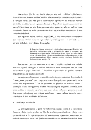 123
Apesar de as falas das entrevistadas não terem sido muito explícitas/ explicativas em
diversas questões, pudemos perceber a relação entre reconstrução da identidade profissional e
a formação inicial, uma vez que os conhecimentos apreendidos na formação puderam
possibilitar modificações nas representações acerca do professor e, consequentemente, em
suas próprias práticas, por meio da ancoragem de outras concepções sobre ser professor e suas
necessidades formativas, assim como em objetivações que aproximam sua imagem à de uma
categoria profissional.
Isso é possível porque, segundo Campos (2008), o novo conhecimento é interiorizado
pelo indivíduo e transformado em algo conhecido, familiar, passando a fazer parte de seu
universo simbólico e possivelmente de suas ações:
[...] os conceitos de ancoragem e objetivação propostos por Moscovici nos
permitem compreender como o conhecimento social é produzido pela
incorporação, reelaboração e transformação de um objeto ou conhecimento
social relevante. Como ele se transforma em um conhecimento novo, uma
nova representação do objeto, e passa a compor o universo simbólico dos
indivíduos ou grupos. (p. 27).
Isso porque, conforme apresentamos em todo o histórico analisado nos capítulos
anteriores, algumas concepções se mostram presentes, na área e na sociedade, que, por vezes,
desqualificam o papel profissional e influenciam negativamente na própria identidade
enquanto professores da educação infantil.
A seguir, complementando essas análises, discutiremos a categoria denominada de
“concepção de professor”, para compreendermos melhor quais ancoragens essa formação
inicial está proporcionando a fim de possibilitar ao professor de educação infantil a
construção de uma concepção que o defina pela sua função e imagem na sociedade, assim
como analisar os conceitos de criança que essas futuras professoras possuem, os quais
determinam e direcionam suas práticas pedagógicas e podem delinear caminhos para a
reconstrução de suas identidades profissionais.
4.2.2 Concepção de Professor
As concepções acerca de quem é o professor de educação infantil e de suas práticas
ficaram reveladas com forte ênfase nas falas das concluintes, ressaltando-se a relação com a
questão identitária. As representações sociais são dinâmicas, e podem ser modificadas por
meio da comunicação, assim, elas podem ser transformadas ao entrar em contato com outras
 
