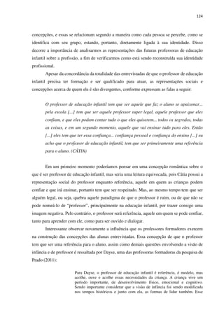 124
concepções, e essas se relacionam segundo a maneira como cada pessoa se percebe, como se
identifica com seu grupo, estando, portanto, diretamente ligada à sua identidade. Disso
decorre a importância de analisarmos as representações das futuras professoras de educação
infantil sobre a profissão, a fim de verificarmos como está sendo reconstruída sua identidade
profissional.
Apesar da concordância da totalidade das entrevistadas de que o professor de educação
infantil precisa ter formação e ser qualificado para atuar, as representações sociais e
concepções acerca de quem ele é são divergentes, conforme expressam as falas a seguir:
O professor de educação infantil tem que ser aquele que faz o aluno se apaixonar...
pela escola [...] tem que ser aquele professor super legal, aquele professor que eles
confiam, e que eles podem contar tudo o que eles quiserem... todos os segredos, todas
as coisas, e em um segundo momento, aquele que vai ensinar tudo para eles. Então
[...] eles tem que ter essa confiança... confiança pessoal e confiança do ensino [...] eu
acho que o professor de educação infantil, tem que ser primeiramente uma referência
para o aluno. (CÁTIA)
Em um primeiro momento poderíamos pensar em uma concepção romântica sobre o
que é ser professor de educação infantil, mas seria uma leitura equivocada, pois Cátia possui a
representação social do professor enquanto referência, aquele em quem as crianças podem
confiar e que irá ensinar, portanto tem que ser respeitado. Mas, ao mesmo tempo tem que ser
alguém legal, ou seja, quebra aquele paradigma de que o professor é ruim, ou de que não se
pode nomeá-lo de “professor”, principalmente na educação infantil, por trazer consigo uma
imagem negativa. Pelo contrário, o professor será referência, aquele em quem se pode confiar,
tanto para aprender com ele, como para ser ouvido e dialogar.
Interessante observar novamente a influência que os professores formadores exercem
na construção das concepções das alunas entrevistadas. Essa concepção de que o professor
tem que ser uma referência para o aluno, assim como demais questões envolvendo a visão de
infância e de professor é ressaltada por Dayse, uma das professoras formadoras da pesquisa de
Prado (2011):
Para Dayse, o professor de educação infantil é referência, é modelo, mas
acolhe, ouve e acolhe essas necessidades da criança. A criança vive um
período importante, de desenvolvimento físico, emocional e cognitivo.
Sendo importante considerar que a visão de infância foi sendo modificada
nos tempos históricos e junto com ela, as formas de lidar também. Esse
 