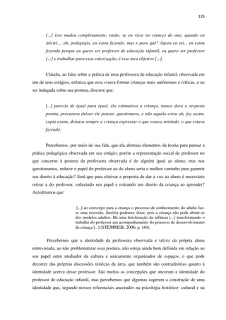 126
[...] isso mudou completamente, então, se eu visse no começo do ano, quando eu
iniciei.... ah, pedagogia, eu estou fazendo, mas e para quê? Agora eu sei... eu estou
fazendo porque eu quero ser professor de educação infantil, eu quero ser professor
[...] e trabalhar para essa valorização, é esse meu objetivo [...].
Cláudia, ao falar sobre a prática de uma professora de educação infantil, observada em
um de seus estágios, enfatiza que essa visava formar crianças mais autônomas e críticas, e ao
ser indagada sobre sua postura, discorre que:
[...] parecia de igual para igual, ela estimulava a criança, nunca dava a resposta
pronta, procurava deixar ele pensar, questionava, e não aquela coisa ah, faz assim,
copia assim, deixava sempre a criança expressar o que estava sentindo, o que estava
fazendo.
Percebemos, por meio de sua fala, que ela abstraiu elementos da teoria para pensar a
prática pedagógica observada em seu estágio, porém a representação social de professor no
que concerne à postura da professora observada é de alguém igual ao aluno; mas nos
questionamos, reduzir o papel do professor ao do aluno seria o melhor caminho para garantir
seu direito à educação? Será que para efetivar a proposta de dar a voz ao aluno é necessário
retirar a do professor, reduzindo seu papel e retirando um direito da criança ao aprender?
Acreditamos que:
[...] ao convergir para a criança o processo de conhecimento do adulto faz-
se uma inversão, ilusória podemos dizer, pois a criança não pode abster-se
dos modelos adultos. Há uma fetichização da infância [...] transformando o
trabalho do professor em acompanhamento do processo de desenvolvimento
da criança [...] (STEMMER, 2006, p. 160).
Percebemos que a identidade da professora observada e talvez da própria aluna
entrevistada, ao não problematizar essa postura, não esteja ainda bem definida em relação ao
seu papel entre mediador da cultura e unicamente organizador de espaços, o que pode
decorrer das próprias discussões teóricas da área, que também são contraditórias quanto à
identidade acerca desse professor. São muitas as concepções que ancoram a identidade do
professor de educação infantil, mas percebemos que algumas sugerem a construção de uma
identidade que, segundo nossos referenciais ancorados na psicologia histórico- cultural e na
 