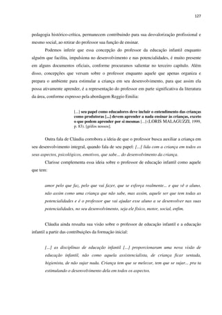 127
pedagogia histórico-crítica, permanecem contribuindo para sua desvalorização profissional e
mesmo social, ao retirar do professor sua função de ensinar.
Podemos inferir que essa concepção do professor da educação infantil enquanto
alguém que facilita, impulsiona no desenvolvimento e nas potencialidades, é muito presente
em alguns documentos oficiais, conforme procuramos salientar no terceiro capítulo. Além
disso, concepções que versam sobre o professor enquanto aquele que apenas organiza e
prepara o ambiente para estimular a criança em seu desenvolvimento, para que assim ela
possa ativamente aprender, é a representação do professor em parte significativa da literatura
da área, conforme expresso pela abordagem Reggio Emilia:
[...] seu papel como educadores deve incluir o entendimento das crianças
como produtoras [...] devem aprender a nada ensinar às crianças, exceto
o que podem aprender por si mesmas [...] (LORIS MALAGUZZI, 1999,
p. 83). [grifos nossos].
Outra fala de Cláudia corrobora a ideia de que o professor busca auxiliar a criança em
seu desenvolvimento integral, quando fala de seu papel: [...] lida com a criança em todos os
seus aspectos, psicológicos, emotivos, que sabe... do desenvolvimento da criança.
Clarisse complementa essa ideia sobre o professor de educação infantil como aquele
que tem:
amor pelo que faz, pelo que vai fazer, que se esforça realmente... e que vê o aluno,
não assim como uma criança que não sabe, mas assim, aquele ser que tem todas as
potencialidades e é o professor que vai ajudar esse aluno a se desenvolver nas suas
potencialidades, no seu desenvolvimento, seja ele físico, motor, social, enfim.
Cláudia ainda ressalta sua visão sobre o professor de educação infantil e a educação
infantil a partir das contribuições da formação inicial:
[...] as disciplinas de educação infantil [...] proporcionaram uma nova visão de
educação infantil, não como aquela assistencialista, de criança ficar sentada,
higienista, de não sujar nada. Criança tem que se melecar, tem que se sujar... pra ta
estimulando o desenvolvimento dela em todos os aspectos.
 
