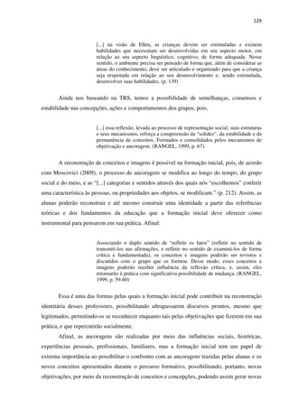 129
[...] na visão de Ellen, as crianças devem ser estimuladas e existem
habilidades que necessitam ser desenvolvidas em seu aspecto motor, em
relação ao seu aspecto linguístico, cognitivo, de forma adequada. Nesse
sentido, o ambiente precisa ser pensado de forma que, além de considerar as
áreas do conhecimento, deve ser articulado e organizado para que a criança
seja respeitada em relação ao seu desenvolvimento e, sendo estimulada,
desenvolver suas habilidades. (p. 139)
Ainda nos baseando na TRS, temos a possibilidade de semelhanças, consensos e
estabilidade nas concepções, ações e comportamentos dos grupos, pois,
[...] essa reflexão, levada ao processo de representação social, suas estruturas
e seus mecanismos, reforça a compreensão da “solidez”, da estabilidade e da
permanência de conceitos. Formados e consolidados pelos mecanismos de
objetivação e ancoragem. (RANGEL, 1999, p. 67).
A reconstrução de conceitos e imagens é possível na formação inicial, pois, de acordo
com Moscovici (2009), o processo de ancoragem se modifica ao longo do tempo, do grupo
social e do meio, e as “[...] categorias e sentidos através dos quais nós “escolhemos” conferir
uma característica às pessoas, ou propriedades aos objetos, se modificam.” (p. 212). Assim, as
alunas poderão reconstruir e até mesmo construir uma identidade a partir das referências
teóricas e dos fundamentos da educação que a formação inicial deve oferecer como
instrumental para pensarem em sua prática. Afinal:
Associando o duplo sentido de “refletir os fatos” (refletir no sentido de
transmiti-los nas afirmações, e refletir no sentido de examiná-los de forma
crítica e fundamentada), os conceitos e imagens poderão ser revistos e
discutidos com o grupo que os formou. Desse modo, esses conceitos e
imagens poderão receber influência da reflexão crítica, e, assim, eles
retornarão à prática com significativa possibilidade de mudança. (RANGEL,
1999, p. 59-60)
Essa é uma das formas pelas quais a formação inicial pode contribuir na reconstrução
identitária desses professores, possibilitando ultrapassarem discursos prontos, mesmo que
legitimados, permitindo-os se reconhecer enquanto tais pelas objetivações que fizerem em sua
prática, e que repercutirão socialmente.
Afinal, as ancoragens são realizadas por meio das influências sociais, históricas,
experiências pessoais, profissionais, familiares, mas a formação inicial tem um papel de
extrema importância ao possibilitar o confronto com as ancoragens trazidas pelas alunas e os
novos conceitos apresentados durante o percurso formativo, possibilitando, portanto, novas
objetivações, por meio da reconstrução de conceitos e concepções, podendo assim gerar novas
 