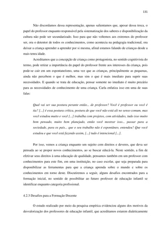 131
Não discordamos dessa representação, apenas salientamos que, apesar dessa troca, o
papel do professor enquanto responsável pela sistematização dos saberes e disponibilização da
cultura não pode ser secundarizado. Isso para que não voltemos aos extremos do professor
ser, ora o detentor de todos os conhecimentos, como acontecia na pedagogia tradicional, ora
deixar a criança aprender a aprender por si mesma, afinal estamos falando de crianças desde a
mais tenra idade.
Acreditamos que a concepção de criança como protagonista, no sentido cognitivista do
termo, pode retirar a importância do papel do professor frente aos interesses da criança, pois
pode-se cair em um espontaneísmo, uma vez que as crianças, principalmente as pequenas,
ainda não percebem o que é melhor, mas sim o que é mais imediato para suprir suas
necessidades. E quando se trata de educação, pensar somente no imediato é muito precário
para as necessidades de conhecimento de uma criança. Carla enfatiza isso em uma de suas
falas:
Qual vai ser sua postura perante então... de professor? Você é professor ou você é
tia? [...] é essa postura crítica, postura de que você não está ali no senso comum, mas
você estudou muito e você [...] trabalha com projetos, com atividades, tudo isso muito
bem pensado, muito bem planejado, então você mostrar isso... passar para a
sociedade, para os pais... que o seu trabalho não é espontâneo, entendeu? Que você
estudou e que você está fazendo assim, [...] tudo é intencional [...].
Por isso, vemos a criança enquanto um sujeito com direitos e deveres, que deva ser
pensada ao se propor novos conhecimentos, ao se buscar educá-la. Neste sentido, a fim de
efetivar seus direitos à uma educação de qualidade, pensamos também em um professor com
conhecimentos para este fim, em uma instituição, no caso escolar, que seja preparada para
disponibilizar as ferramentas para que a criança aprenda sobre o mundo e sobre os
conhecimentos em torno deste. Discutiremos a seguir, alguns desafios encontrados para a
formação inicial, no sentido de possibilitar ao futuro professor de educação infantil se
identificar enquanto categoria profissional.
4.2.3 Desafios para a Formação Docente
O estudo realizado por meio da pesquisa empírica evidenciou alguns dos motivos da
desvalorização dos professores de educação infantil, que acreditamos estarem dialeticamente
 