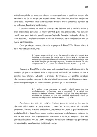 134
conhecimento ainda, por atuar com crianças pequenas, quebrando o paradigma imposto pela
sociedade, e até por ela, de que, por ser professor de criança da educação infantil, não precisa
saber muito. Percebemos ainda o enriquecimento teórico e prático conduzindo a postura de
ser professora, durante a formação inicial.
Contraditoriamente, os dados de Assis (2004) revelaram que a formação inicial é
pouco mencionada, parecendo ser pouco valorizada pelas suas entrevistadas. Para elas, são
consideradas como fontes de aprendizagem profissional a formação continuada, a leitura de
livros e revistas, a experiência materna, a troca de informação, ideias e experiências entre os
pares e a própria prática.
Outra questão preocupante, observada na pesquisa de Dias (2006), foi com relação à
busca pela formação inicial, que:
[...] quase sempre se dá por conta da pontuação e não propriamente pela
qualidade de informação que o curso superior oferece. Isso se evidenciou na
medida que alguns professores buscaram fazer o curso universitário em uma
faculdade da região que não exigia a presença diária de seus alunos. É o caso
das professoras B, E, G e I, ou seja, metade do corpo docente [...] (p. 79).
Os dados de Dias (2006) revelam ainda mais questões ligadas ao âmbito subjetivo da
profissão, já que se relacionam mais às capacidades individuais dos docentes do que a
questões mais objetivas referentes à profissão de professor. As questões subjetivas
relacionadas ao papel do professor de educação infantil apontadas na referida pesquisa foram:
promover a aprendizagem e o desenvolvimento, gostar do que faz e das crianças.
[...] nenhum deles apresentou a questão salarial como um dos
condicionamentos profissionais, nem a necessidade de se definir em
parâmetros sociais e culturais a função do professor e da Educação Infantil,
revelando os limites de se criar uma identidade profissional a partir de
quesitos mais objetivos da profissão docente [...] (p. 154).
Acreditamos que tanto as condições objetivas quanto as subjetivas têm que se
relacionar dialeticamente se intencionamos a busca por reconhecimento da categoria
profissional. No caso de nossas entrevistadas, percebemos que Cibele se pauta também nas
condições objetivas da profissão, quando considera que faltam condições para o professor, os
salários são baixos, falta reconhecimento profissional e formação adequada. Essas são
questões consideradas por Dias (2006) e reforçadas por nós como indispensáveis para a busca
por valorização e reconhecimento profissional e social.
 