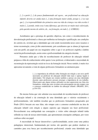 135
[...] a partir [...] do pouco fundamentado até agora... um profissional na educação
infantil, deveria ser ainda mais [...] uma formação maior ainda, porque [...] eu vejo
que [...] a responsabilidade dos primeiros anos na vida da criança e na vida escolar é
muito [...] grande, então essa é uma diferença, que deveria ser muito mais valorizado,
pela questão mesmo de salário, de... na formação, em tudo [...]. (CIBELE)
Acreditamos que a presença de questões objetivas, tais como o reconhecimento da
desvalorização profissional e a busca por melhorias na formação e qualificação, nas condições
de carreira etc, revelam que a identidade que está sendo reconstruída nesse curso (usamos o
termo reconstrução, como já dito anteriormente, pois acreditamos que as alunas já ingressam
com um perfil, um papel em seu imaginário sobre o que é ser professor) engloba o âmbito
social da profissionalização, assim como a profissionalidade da categoria docente.
Pensamos ainda que a falta de reconhecimento do professor de educação infantil
perpassa a falta de conhecimento sobre quem é esse professor, evidenciando a necessidade de
reconstrução da representação social no locus da formação inicial. Nesse sentido, é muito rico
apresentar novamente a visão de alguns professores formadores ao atentarem para:
[...] a importância da reflexão sobre formação em relação a um novo perfil
necessário ao professor de educação infantil (não mais o apenas ligado à
afetividade). Tal relação nos remete também a pensar em uma identidade
docente cujos professores possam enxergar a importância de seu trabalho.
Observamos que alguns termos utilizados na área apareceram nas falas dos
formadores, sendo que estes revelam certa preocupação em não romper com
o consenso estabelecido no âmbito da educação infantil. (PRADO, 2011,
p.154-155)
Da mesma forma que vale salientar essa necessidade de reconhecimento do professor
de educação infantil e da construção de uma identidade que o valorize socialmente e
profissionalmente, vale também ressaltar que os professores formadores pesquisados por
Prado (2011) buscam em suas falas, não romper com o consenso estabelecido na área de
educação infantil com relação a alguns aspectos que integram seu fazer profissional.
Provavelmente essa ambiguidade nas concepções e visões sobre educação infantil tenha
refletido na visão de nossas entrevistadas, que apresentaram concepções ambíguas, por vezes
confusas sobre seu papel.
A necessidade de buscar desenvolver a profissionalidade, assim como uma prática
pedagógica intencional, fundamentada por teorias são questões que podem sinalizar os
caminhos para essa busca por reconhecimento profissional, criando uma identidade que
 