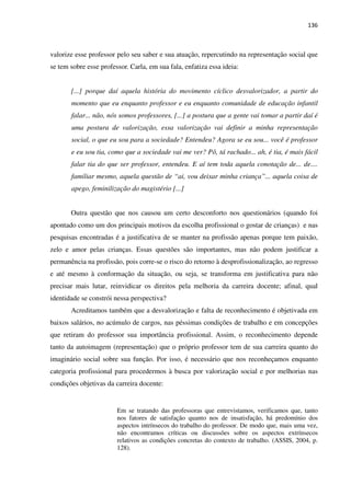 136
valorize esse professor pelo seu saber e sua atuação, repercutindo na representação social que
se tem sobre esse professor. Carla, em sua fala, enfatiza essa ideia:
[...] porque daí aquela história do movimento cíclico desvalorizador, a partir do
momento que eu enquanto professor e eu enquanto comunidade de educação infantil
falar... não, nós somos professores, [...] a postura que a gente vai tomar a partir daí é
uma postura de valorização, essa valorização vai definir a minha representação
social, o que eu sou para a sociedade? Entendeu? Agora se eu sou... você é professor
e eu sou tia, como que a sociedade vai me ver? Pô, tá rachado... ah, é tia, é mais fácil
falar tia do que ser professor, entendeu. E aí tem toda aquela conotação de... de....
familiar mesmo, aquela questão de “ai, vou deixar minha criança”... aquela coisa de
apego, feminilização do magistério [...]
Outra questão que nos causou um certo desconforto nos questionários (quando foi
apontado como um dos principais motivos da escolha profissional o gostar de crianças) e nas
pesquisas encontradas é a justificativa de se manter na profissão apenas porque tem paixão,
zelo e amor pelas crianças. Essas questões são importantes, mas não podem justificar a
permanência na profissão, pois corre-se o risco do retorno à desprofissionalização, ao regresso
e até mesmo à conformação da situação, ou seja, se transforma em justificativa para não
precisar mais lutar, reinvidicar os direitos pela melhoria da carreira docente; afinal, qual
identidade se constrói nessa perspectiva?
Acreditamos também que a desvalorização e falta de reconhecimento é objetivada em
baixos salários, no acúmulo de cargos, nas péssimas condições de trabalho e em concepções
que retiram do professor sua importância profissional. Assim, o reconhecimento depende
tanto da autoimagem (representação) que o próprio professor tem de sua carreira quanto do
imaginário social sobre sua função. Por isso, é necessário que nos reconheçamos enquanto
categoria profissional para procedermos à busca por valorização social e por melhorias nas
condições objetivas da carreira docente:
Em se tratando das professoras que entrevistamos, verificamos que, tanto
nos fatores de satisfação quanto nos de insatisfação, há predomínio dos
aspectos intrínsecos do trabalho do professor. De modo que, mais uma vez,
não encontramos críticas ou discussões sobre os aspectos extrínsecos
relativos as condições concretas do contexto de trabalho. (ASSIS, 2004, p.
128).
 
