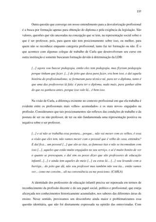 137
Outra questão que converge em nosso entendimento para a desvalorização profissional
é a busca por formação apenas para obtenção do diploma e pela exigência da legislação. São
valores, questões que são ancoradas na concepção que se tem, na representação social sobre o
que é ser professor, pois, para quem não tem posicionamento sobre isso, ou melhor, para
quem não se reconhece enquanto categoria profissional, tanto faz ter formação ou não. É o
que acontece com algumas colegas de trabalho de Carla que desenvolveram seu curso em
outra instituição e somente buscaram formação devido à determinação da LDB:
[...] agora vou buscar pedagogia, então eles tem pedagogia, mas fizeram pedagogia
porque tinham que fazer. [...] do jeito que dava para fazer, era bem isso, e daí aquela
história do profissionalismo, se formaram para técnico né, para ter o diploma, tanto é
que uma das professoras lá fala: é para ter o diploma, nada mais, para ganhar além
do que eu ganhava antes, porque isso vale lá... é bem isso.
Na visão de Carla, a diferença existente no contexto profissional em que ela trabalha é
evidente entre os profissionais mais velhos- acomodados- e os mais novos- engajados na
profissão. Consideramos que tais posicionamentos são reflexos das condições de trabalho e da
postura de ser ou não professor, de ter ou não fundamentada uma representação positiva ou
negativa sobre o ser professor.
[...] e aí não se trabalha essa postura... porque... não vai mexer com os velhos, é essa
a visão que eles tem, não vamos mexer com o pessoal que é velho de casa, entendeu?
E daí fica... um pessoal [...] que são as tias, as famosas tias e não se incomodam com
isso [...], aqueles que estão muito engajados no seu serviço, e aí é muito bonito de ver
o quanto se preocupam, e daí sim eu posso dizer que são professores de educação
infantil...[...] e ainda tem aqueles do meio [...] eu estou lá... [...] vou levando com a
barriga... do jeito que dá, não sou professor mas também não sou tia... então vamos
ver... como me convém... ali na conveniência eu me posiciono. (CARLA)
A identidade dos professores de educação infantil precisa ser repensada em termos de
reconhecimento da profissão docente e do seu papel social, político e profissional; que esteja
alicerçada nos conhecimentos historicamente acumulados, nos saberes das diferentes áreas de
ensino. Nesse sentido, provocamos um desconforto ainda maior e problematizamos essa
questão identitária, que não foi diretamente expressada na opinião das entrevistadas. Com
 