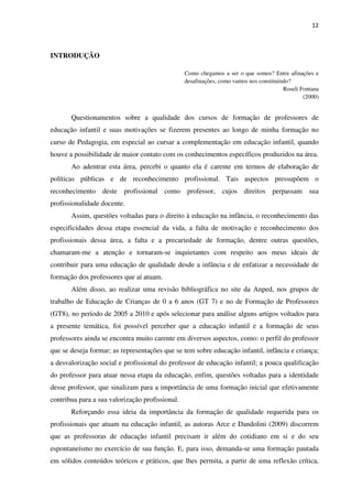 12
INTRODUÇÃO
Como chegamos a ser o que somos? Entre afinações e
desafinações, como vamos nos constituindo?
Roseli Fontana
(2000)
Questionamentos sobre a qualidade dos cursos de formação de professores de
educação infantil e suas motivações se fizerem presentes ao longo de minha formação no
curso de Pedagogia, em especial ao cursar a complementação em educação infantil, quando
houve a possibilidade de maior contato com os conhecimentos específicos produzidos na área.
Ao adentrar esta área, percebi o quanto ela é carente em termos de elaboração de
políticas públicas e de reconhecimento profissional. Tais aspectos pressupõem o
reconhecimento deste profissional como professor, cujos direitos perpassam sua
profissionalidade docente.
Assim, questões voltadas para o direito à educação na infância, o reconhecimento das
especificidades dessa etapa essencial da vida, a falta de motivação e reconhecimento dos
profissionais dessa área, a falta e a precariedade de formação, dentre outras questões,
chamaram-me a atenção e tornaram-se inquietantes com respeito aos meus ideais de
contribuir para uma educação de qualidade desde a infância e de enfatizar a necessidade de
formação dos professores que aí atuam.
Além disso, ao realizar uma revisão bibliográfica no site da Anped, nos grupos de
trabalho de Educação de Crianças de 0 a 6 anos (GT 7) e no de Formação de Professores
(GT8), no período de 2005 a 2010 e após selecionar para análise alguns artigos voltados para
a presente temática, foi possível perceber que a educação infantil e a formação de seus
professores ainda se encontra muito carente em diversos aspectos, como: o perfil do professor
que se deseja formar; as representações que se tem sobre educação infantil, infância e criança;
a desvalorização social e profissional do professor de educação infantil; a pouca qualificação
do professor para atuar nessa etapa da educação, enfim, questões voltadas para a identidade
desse professor, que sinalizam para a importância de uma formação inicial que efetivamente
contribua para a sua valorização profissional.
Reforçando essa ideia da importância da formação de qualidade requerida para os
profissionais que atuam na educação infantil, as autoras Arce e Dandolini (2009) discorrem
que as professoras de educação infantil precisam ir além do cotidiano em si e do seu
espontaneísmo no exercício de sua função. E, para isso, demanda-se uma formação pautada
em sólidos conteúdos teóricos e práticos, que lhes permita, a partir de uma reflexão crítica,
 