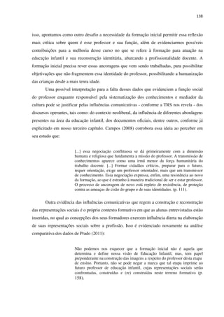 138
isso, apontamos como outro desafio a necessidade da formação inicial permitir essa reflexão
mais crítica sobre quem é esse professor e sua função, além de evidenciarmos possíveis
contribuições para a melhoria desse curso no que se refere à formação para atuação na
educação infantil e sua reconstrução identitária, abarcando a profissionalidade docente. A
formação inicial precisa rever essas ancoragens que vem sendo trabalhadas, para possibilitar
objetivações que não fragmentem essa identidade do professor, possibilitando a humanização
das crianças desde a mais tenra idade.
Uma possível interpretação para a falta desses dados que evidenciem a função social
do professor enquanto responsável pela sistematização dos conhecimentos e mediador da
cultura pode se justificar pelas influências comunicativas - conforme a TRS nos revela - dos
discursos operantes, tais como: do contexto neoliberal, da influência de diferentes abordagens
presentes na área da educação infantil, dos documentos oficiais, dentre outros, conforme já
explicitado em nosso terceiro capítulo. Campos (2008) corrobora essa ideia ao perceber em
seu estudo que:
[...] essa negociação conflituosa se dá primeiramente com a dimensão
humana e religiosa que fundamenta a missão do professor. A transmissão de
conhecimentos aparece como uma irmã menor da força humanitária do
trabalho docente. [...] Formar cidadãos críticos, preparar para o futuro,
requer orientação, exige um professor orientador, mais que um transmissor
de conhecimento. Essa negociação expressa, enfim, uma resistência ao novo
da formação, ao que é estranho à maneira tradicional de ser e estar professor.
O processo de ancoragem de novo está repleto de resistência, de proteção
contra as ameaças de cisão do grupo e de suas identidades. (p. 111).
Outra evidência das influências comunicativas que regem a construção e reconstrução
das representações sociais é o próprio contexto formativo em que as alunas entrevistadas estão
inseridas, no qual as concepções dos seus formadores exercem influência direta na elaboração
de suas representações sociais sobre a profissão. Isso é evidenciado novamente na análise
comparativa dos dados de Prado (2011):
Não podemos nos esquecer que a formação inicial não é aquela que
determina e define nossa visão de Educação Infantil, mas, tem papel
preponderante na construção das imagens a respeito do professor desta etapa
de ensino. Portanto, não se pode negar a marca que tal etapa imprime ao
futuro professor de educação infantil, cujas representações sociais serão
confrontadas, construídas e (re) construídas neste terreno formativo (p.
158).
 