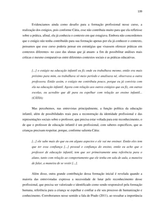139
Evidenciamos ainda como desafio para a formação profissional nesse curso, a
realização dos estágios, pois conforme Cátia, esse não contribuiu muito para que ela refletisse
sobre a prática, afinal, ela já conhecia o contexto em que estagiava. Embora não concordemos
que o estágio não tenha contribuído para sua formação apenas por ela já conhecer o contexto,
pensamos que esse curso poderia pensar em estratégias que visassem oferecer práticas em
contextos diferentes- no caso das alunas que já atuam- a fim de possibilitar análises mais
críticas e mesmo comparativas entre diferentes contextos sociais e as práticas educativas.
[...] o estágio na educação infantil eu fiz onde eu trabalhava mesmo, então era mais
próximo para mim, eu trabalhava só meio período e analisava né, observava a outra
professora. Então assim, o estágio me contribuiu pouco, porque eu já convivia com
ela na educação infantil. Agora com relação aos outros estágios que eu fiz, em outras
escolas, eu acredito que dê para eu espelhar com relação ao ensino infantil...
(CÁTIA)
Mas percebemos, nas entrevistas principalmente, a função política da educação
infantil, além de possibilidades reais para a reconstrução da identidade profissional e das
representações sociais sobre o professor, que precisa estar voltada para este reconhecimento, o
de que o professor de educação infantil é um profissional, com saberes específicos, que as
crianças precisam respeitar, porque, conforme salienta Cátia:
[...] ele sabe mais do que eu em alguns aspectos e ele vai me ensinar. Então eles tem
que ter essa confiança [...] pessoal e confiança do ensino, então eu acho que o
professor de educação infantil, tem que ser primeiramente uma referência para o
aluno, tanto com relação ao comportamento que ele tenha em sala de aula, a maneira
de falar, a maneira de se vestir [...].
Além disso, outra grande contribuição dessa formação inicial é revelada quando a
maioria das entrevistadas expressa a necessidade de lutar pelo reconhecimento desse
profissional, que precisa ser valorizado e identificado como sendo responsável pela formação
humana, referência para a criança se espelhar e confiar a ele seu processo de humanização e
conhecimento. Corroboramos nesse sentido a fala de Prado (2011), ao ressaltar a importância
 