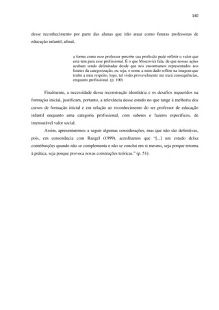 140
desse reconhecimento por parte das alunas que irão atuar como futuras professoras de
educação infantil, afinal,
a forma como esse professor percebe sua profissão pode refletir o valor que
esta tem para esse profissional. É o que Moscovici fala, de que nossas ações
acabam sendo delimitadas desde que nos encontramos representados nos
limites da categorização, ou seja, o nome a mim dado reflete na imagem que
tenho a meu respeito, logo, tal visão provavelmente me trará consequências,
enquanto profissional. (p. 100)
Finalmente, a necessidade dessa reconstrução identitária e os desafios requeridos na
formação inicial, justificam, portanto, a relevância desse estudo no que tange à melhoria dos
cursos de formação inicial e em relação ao reconhecimento do ser professor de educação
infantil enquanto uma categoria profissional, com saberes e fazeres específicos, de
imensurável valor social.
Assim, apresentaremos a seguir algumas considerações, mas que não são definitivas,
pois, em consonância com Rangel (1999), acreditamos que “[...] um estudo deixa
contribuições quando não se complementa e não se conclui em si mesmo, seja porque retorna
à prática, seja porque provoca novas construções teóricas.” (p. 51).
 
