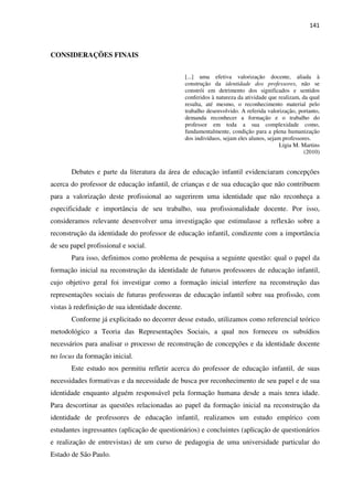 141
CONSIDERAÇÕES FINAIS
[...] uma efetiva valorização docente, aliada à
construção da identidade dos professores, não se
constrói em detrimento dos significados e sentidos
conferidos à natureza da atividade que realizam, da qual
resulta, até mesmo, o reconhecimento material pelo
trabalho desenvolvido. A referida valorização, portanto,
demanda reconhecer a formação e o trabalho do
professor em toda a sua complexidade como,
fundamentalmente, condição para a plena humanização
dos indivíduos, sejam eles alunos, sejam professores.
Lígia M. Martins
(2010)
Debates e parte da literatura da área de educação infantil evidenciaram concepções
acerca do professor de educação infantil, de crianças e de sua educação que não contribuem
para a valorização deste profissional ao sugerirem uma identidade que não reconheça a
especificidade e importância de seu trabalho, sua profissionalidade docente. Por isso,
consideramos relevante desenvolver uma investigação que estimulasse a reflexão sobre a
reconstrução da identidade do professor de educação infantil, condizente com a importância
de seu papel profissional e social.
Para isso, definimos como problema de pesquisa a seguinte questão: qual o papel da
formação inicial na reconstrução da identidade de futuros professores de educação infantil,
cujo objetivo geral foi investigar como a formação inicial interfere na reconstrução das
representações sociais de futuras professoras de educação infantil sobre sua profissão, com
vistas à redefinição de sua identidade docente.
Conforme já explicitado no decorrer desse estudo, utilizamos como referencial teórico
metodológico a Teoria das Representações Sociais, a qual nos forneceu os subsídios
necessários para analisar o processo de reconstrução de concepções e da identidade docente
no locus da formação inicial.
Este estudo nos permitiu refletir acerca do professor de educação infantil, de suas
necessidades formativas e da necessidade de busca por reconhecimento de seu papel e de sua
identidade enquanto alguém responsável pela formação humana desde a mais tenra idade.
Para descortinar as questões relacionadas ao papel da formação inicial na reconstrução da
identidade de professores de educação infantil, realizamos um estudo empírico com
estudantes ingressantes (aplicação de questionários) e concluintes (aplicação de questionários
e realização de entrevistas) de um curso de pedagogia de uma universidade particular do
Estado de São Paulo.
 