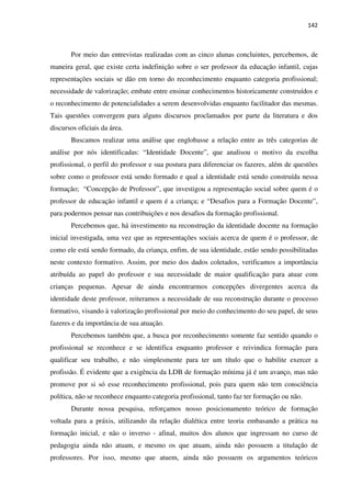 142
Por meio das entrevistas realizadas com as cinco alunas concluintes, percebemos, de
maneira geral, que existe certa indefinição sobre o ser professor da educação infantil, cujas
representações sociais se dão em torno do reconhecimento enquanto categoria profissional;
necessidade de valorização; embate entre ensinar conhecimentos historicamente construídos e
o reconhecimento de potencialidades a serem desenvolvidas enquanto facilitador das mesmas.
Tais questões convergem para alguns discursos proclamados por parte da literatura e dos
discursos oficiais da área.
Buscamos realizar uma análise que englobasse a relação entre as três categorias de
análise por nós identificadas: “Identidade Docente”, que analisou o motivo da escolha
profissional, o perfil do professor e sua postura para diferenciar os fazeres, além de questões
sobre como o professor está sendo formado e qual a identidade está sendo construída nessa
formação; “Concepção de Professor”, que investigou a representação social sobre quem é o
professor de educação infantil e quem é a criança; e “Desafios para a Formação Docente”,
para podermos pensar nas contribuições e nos desafios da formação profissional.
Percebemos que, há investimento na reconstrução da identidade docente na formação
inicial investigada, uma vez que as representações sociais acerca de quem é o professor, de
como ele está sendo formado, da criança, enfim, de sua identidade, estão sendo possibilitadas
neste contexto formativo. Assim, por meio dos dados coletados, verificamos a importância
atribuída ao papel do professor e sua necessidade de maior qualificação para atuar com
crianças pequenas. Apesar de ainda encontrarmos concepções divergentes acerca da
identidade deste professor, reiteramos a necessidade de sua reconstrução durante o processo
formativo, visando à valorização profissional por meio do conhecimento do seu papel, de seus
fazeres e da importância de sua atuação.
Percebemos também que, a busca por reconhecimento somente faz sentido quando o
profissional se reconhece e se identifica enquanto professor e reivindica formação para
qualificar seu trabalho, e não simplesmente para ter um título que o habilite exercer a
profissão. É evidente que a exigência da LDB de formação mínima já é um avanço, mas não
promove por si só esse reconhecimento profissional, pois para quem não tem consciência
política, não se reconhece enquanto categoria profissional, tanto faz ter formação ou não.
Durante nossa pesquisa, reforçamos nosso posicionamento teórico de formação
voltada para a práxis, utilizando da relação dialética entre teoria embasando a prática na
formação inicial, e não o inverso - afinal, muitos dos alunos que ingressam no curso de
pedagogia ainda não atuam, e mesmo os que atuam, ainda não possuem a titulação de
professores. Por isso, mesmo que atuem, ainda não possuem os argumentos teóricos
 