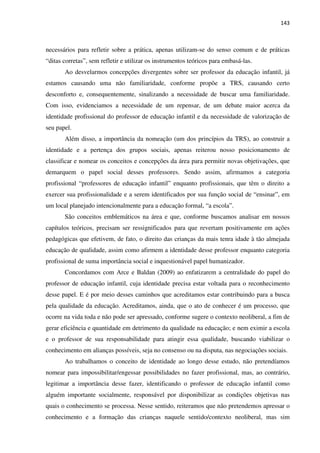 143
necessários para refletir sobre a prática, apenas utilizam-se do senso comum e de práticas
“ditas corretas”, sem refletir e utilizar os instrumentos teóricos para embasá-las.
Ao desvelarmos concepções divergentes sobre ser professor da educação infantil, já
estamos causando uma não familiaridade, conforme propõe a TRS, causando certo
desconforto e, consequentemente, sinalizando a necessidade de buscar uma familiaridade.
Com isso, evidenciamos a necessidade de um repensar, de um debate maior acerca da
identidade profissional do professor de educação infantil e da necessidade de valorização de
seu papel.
Além disso, a importância da nomeação (um dos princípios da TRS), ao construir a
identidade e a pertença dos grupos sociais, apenas reiterou nosso posicionamento de
classificar e nomear os conceitos e concepções da área para permitir novas objetivações, que
demarquem o papel social desses professores. Sendo assim, afirmamos a categoria
profissional “professores de educação infantil” enquanto profissionais, que têm o direito a
exercer sua profissionalidade e a serem identificados por sua função social de “ensinar”, em
um local planejado intencionalmente para a educação formal, “a escola”.
São conceitos emblemáticos na área e que, conforme buscamos analisar em nossos
capítulos teóricos, precisam ser ressignificados para que revertam positivamente em ações
pedagógicas que efetivem, de fato, o direito das crianças da mais tenra idade à tão almejada
educação de qualidade, assim como afirmem a identidade desse professor enquanto categoria
profissional de suma importância social e inquestionável papel humanizador.
Concordamos com Arce e Baldan (2009) ao enfatizarem a centralidade do papel do
professor de educação infantil, cuja identidade precisa estar voltada para o reconhecimento
desse papel. E é por meio desses caminhos que acreditamos estar contribuindo para a busca
pela qualidade da educação. Acreditamos, ainda, que o ato de conhecer é um processo, que
ocorre na vida toda e não pode ser apressado, conforme sugere o contexto neoliberal, a fim de
gerar eficiência e quantidade em detrimento da qualidade na educação; e nem eximir a escola
e o professor de sua responsabilidade para atingir essa qualidade, buscando viabilizar o
conhecimento em alianças possíveis, seja no consenso ou na disputa, nas negociações sociais.
Ao trabalhamos o conceito de identidade ao longo desse estudo, não pretendíamos
nomear para impossibilitar/engessar possibilidades no fazer profissional, mas, ao contrário,
legitimar a importância desse fazer, identificando o professor de educação infantil como
alguém importante socialmente, responsável por disponibilizar as condições objetivas nas
quais o conhecimento se processa. Nesse sentido, reiteramos que não pretendemos apressar o
conhecimento e a formação das crianças naquele sentido/contexto neoliberal, mas sim
 
