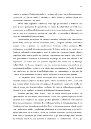 144
reconhecer suas especificidades de conhecer e se desenvolver, para que tenham autonomia e
possam criar, se expressar, conhecer o mundo e a criação humana por meio da cultura, além
de conhecer a si mesmas e aos outros.
Dessa forma, sugerimos a identidade como algo que caracterize o professor, vista
como processo permanente de reconstrução no sentido da subjetividade envolvida nesse
processo, que se modifica pela dinâmica comunicativa, social, em meio a conflitos e pressões,
uma vez que nesse movimento constante de construção e reconstrução da identidade está
imbricada relações ideológicas e de poder.
Nesse sentido, não visamos um consenso, uma única identidade como a mais correta
perante tantas outras que circulam socialmente, afinal, a categoria identidade se insere no
contexto social e político, nas transformações históricas, político-ideológicas. Mas
enfatizamos a necessidade de um comprometimento, de luta no sentido de nos pautar-mos na
função da profissão docente em todos os níveis de ensino, que exige conhecimentos e fazeres
específicos para a atuação, precisa ser valorizada e ter uma base para atuação e para o ensino,
mas que também é construída e reconstruída no diálogo, na troca, nos conflitos e nas
negociações. Ao afirmar isso, não queremos enquadrar para romper com as diferenças
(subjetividades envolvidas), mas propor uma base comum de atuação, uma referência, um
posicionamento político e social, ou seja, saberes que sejam pautados na função de ensinar
para não incorrer no risco da desprofissionalização e do espontaneísmo na educação das
crianças, assim como na desvalorização social e profissional, atreladas a essas questões.
A TRS permite ainda a análise de situações desde conversas formais até informais,
conteúdos subjetivos expressos nas falas, gestos, olhares, movimento e outros. Assim, com
esse respaldo teórico, tivemos um corpo adensado de significados e expressões obtidas por
meio de nossas entrevistas com alunas concluintes do curso de pedagogia com relação à
formação e ao seu papel para a reconstrução da identidade desses professores.
Pudemos perceber, nesse sentido, como as alunas entrevistadas ancoram tais
representações, por meio de seus conhecimentos e valores, suas experiências pessoais e como
objetivam estas concepções em imagens que lhes permitem se identificar como professor
dessa etapa, evidenciando a influência da sociedade, da família, da prática pedagógica, da sua
história pessoal e da formação na constituição do ser professora de educação infantil. Assim,
esse estudo gerou grandes contribuições relacionadas ao conhecimento das representações
sociais sobre quem são as crianças e quem são os futuros professores que com elas atuarão,
assim como as concepções que o curso tem ancorado, o que pode convergir para a melhoria
da formação inicial no que concerne à centralidade de conhecimentos sólidos, que
 