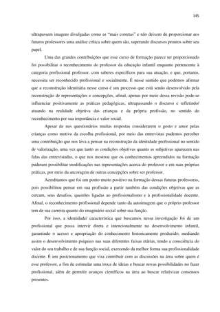 145
ultrapassem imagens divulgadas como as “mais corretas” e não deixem de proporcionar aos
futuros professores uma análise crítica sobre quem são, superando discursos prontos sobre seu
papel.
Uma das grandes contribuições que esse curso de formação parece ter proporcionado
foi possibilitar o reconhecimento do professor da educação infantil enquanto pertencente à
categoria profissional professor, com saberes específicos para sua atuação, e que, portanto,
necessita ser reconhecido profissional e socialmente. É nesse sentido que podemos afirmar
que a reconstrução identitária nesse curso é um processo que está sendo desenvolvido pela
reconstrução de representações e concepções, afinal, apenas por meio dessa revisão pode-se
influenciar positivamente as práticas pedagógicas, ultrapassando o discurso e refletindo/
atuando na realidade objetiva das crianças e da própria profissão, no sentido do
reconhecimento por sua importância e valor social.
Apesar de nos questionários muitas respostas considerarem o gosto e amor pelas
crianças como motivo da escolha profissional, por meio das entrevistas pudemos perceber
uma contribuição que nos leva a pensar na reconstrução da identidade profissional no sentido
de valorização, uma vez que tanto as condições objetivas quanto as subjetivas aparecem nas
falas das entrevistadas, o que nos mostrou que os conhecimentos apreendidos na formação
puderam possibilitar modificações nas representações acerca do professor e em suas próprias
práticas, por meio da ancoragem de outras concepções sobre ser professor.
Acreditamos que foi um ponto muito positivo na formação dessas futuras professoras,
pois possibilitou pensar em sua profissão a partir também das condições objetivas que as
cercam, seus desafios, questões ligadas ao profissionalismo e à profissionalidade docente.
Afinal, o reconhecimento profissional depende tanto da autoimagem que o próprio professor
tem de sua carreira quanto do imaginário social sobre sua função.
Por isso, a identidade/ característica que buscamos nessa investigação foi de um
profissional que possa intervir direta e intencionalmente no desenvolvimento infantil,
garantindo o acesso e apropriação do conhecimento historicamente produzido, mediando
assim o desenvolvimento psíquico nas suas diferentes faixas etárias, tendo a consciência do
valor do seu trabalho e de sua função social, exercendo da melhor forma sua profissionalidade
docente. É um posicionamento que visa contribuir com as discussões na área sobre quem é
esse professor, a fim de estimular uma troca de ideias e buscar novas possibilidades no fazer
profissional, além de permitir avanços científicos na área ao buscar relativizar consensos
presentes.
 