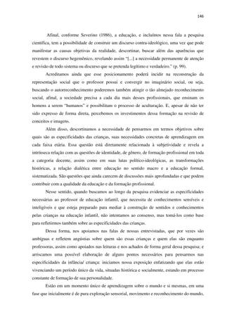 146
Afinal, conforme Severino (1986), a educação, e incluímos nessa fala a pesquisa
científica, tem a possibilidade de construir um discurso contra-ideológico, uma vez que pode
manifestar as causas objetivas da realidade, descortinar, buscar além das aparências que
revestem o discurso hegemônico, revelando assim “[...] a necessidade permanente de atenção
e revisão de todo sistema ou discurso que se pretenda legítimo e verdadeiro.” (p. 99).
Acreditamos ainda que esse posicionamento poderá incidir na reconstrução da
representação social que o professor possui e convergir no imaginário social, ou seja,
buscando o autorreconhecimento poderemos também atingir o tão almejado reconhecimento
social, afinal, a sociedade precisa a cada dia mais desses profissionais, que ensinam os
homens a serem “humanos” e possibilitam o processo de aculturação. E, apesar de não ter
sido expresso de forma direta, percebemos os investimentos dessa formação na revisão de
conceitos e imagens.
Além disso, descortinamos a necessidade de pensarmos em termos objetivos sobre
quais são as especificidades das crianças, suas necessidades concretas de aprendizagem em
cada faixa etária. Essa questão está diretamente relacionada à subjetividade e revela a
intrínseca relação com as questões de identidade, de gênero, de formação profissional em toda
a categoria docente, assim como em suas lutas político-ideológicas, as transformações
históricas, a relação dialética entre educação no sentido macro e a educação formal,
sistematizada. São questões que ainda carecem de discussões mais aprofundadas e que podem
contribuir com a qualidade da educação e da formação profissional.
Nesse sentido, quando buscamos ao longo da pesquisa evidenciar as especificidades
necessárias ao professor de educação infantil, que necessita de conhecimentos sensíveis e
inteligíveis e que esteja preparado para mediar à construção de sentidos e conhecimentos
pelas crianças na educação infantil, não intentamos ao consenso, mas tomá-los como base
para refletirmos também sobre as especificidades das crianças.
Dessa forma, nos apoiamos nas falas de nossas entrevistadas, que por vezes são
ambíguas e refletem angústias sobre quem são essas crianças e quem elas são enquanto
professoras, assim como apoiados nas leituras e nos achados de forma geral dessa pesquisa; e
arriscamos uma possível elaboração de alguns pontos necessários para pensarmos nas
especificidades da infância/ criança: iniciamos nossa exposição enfatizando que elas estão
vivenciando um período único da vida, situadas histórica e socialmente, estando em processo
constante de formação de sua personalidade.
Estão em um momento único de aprendizagem sobre o mundo e si mesmas, em uma
fase que inicialmente é de pura exploração sensorial, movimento e reconhecimento do mundo,
 