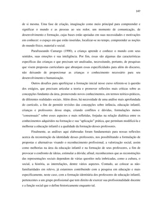 147
de si mesma. Uma fase de criação, imaginação como meio principal para compreender e
significar o mundo e as pessoas ao seu redor, um momento de comunicação, de
desenvolvimento e formação, cujas bases estão apoiadas em suas necessidades e motivações
em conhecer: o espaço em que estão inseridas, localizar-se no tempo, compreender as noções
do mundo físico, material e social.
Parafraseando Camargo (1990), a criança aprende e conhece o mundo com seus
sentidos, suas emoções e sua inteligência. Por fim, essas são algumas das características
específicas das crianças e que precisam ser analisadas, necessitando, portanto, de pesquisas
que visem propostas curriculares que abranjam essas especificidades para além do discurso,
não deixando de proporcionar as crianças o conhecimento necessário para seu
desenvolvimento e humanização.
Outros desafios para aperfeiçoar a formação inicial nesse curso referem-se à questão
dos estágios, que precisam articular a teoria e promover reflexões mais críticas sobre as
concepções fundantes da área, promovendo novos conhecimentos, em termos teórico-práticos,
de diferentes realidades sociais. Além disso, há necessidade de uma análise mais aprofundada
do currículo, a fim de permitir revisões das concepções sobre infância, educação infantil,
crianças e professores dessa etapa, criando conflitos e dúvidas, formulações menos
“consensuais” sobre esses aspectos e mais refletidas, forjadas na relação dialética entre os
conhecimentos adquiridos na formação e sua “aplicação” prática, que permitam modificá-la e
melhorar a educação infantil e a qualidade da formação desses professores.
Finalmente, as análises aqui elaboradas foram fundamentais para nossas reflexões
acerca da reconstrução da identidade desses professores, nos possibilitando a formulação de
propostas e alternativas visando o reconhecimento profissional, a valorização social, assim
como melhorias na área da educação infantil e na formação de seus professores, a fim de
provocar o confronto de ideias, estimular a dúvida; afinal, reconhecemos que as reconstruções
das representações sociais dependem de várias questões nela imbricadas, como a cultura, o
social, a história, as interrelações, dentre vários aspectos. Contudo, ao colocar as não-
familiaridades em relevo, já estaremos contribuindo com a pesquisa em educação e mais
especificamente, neste caso, com a formação identitária dos professores de educação infantil,
pertencentes a um grupo profissional que tem direito de exercer sua profissionalidade docente
e a função social que o define historicamente enquanto tal.
 