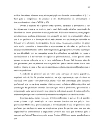 13
realizar abstrações e alimentar a sua prática pedagógica no dia-a-dia, encontrando-se aí “[...] a
base para a compreensão do processo e dos desdobramentos da aprendizagem e
desenvolvimento da criança.” (2009, p. 85).
Devido à urgência de se pensar nestas questões, definimos a problemática a ser
investigada, que centra-se em conhecer qual o papel da formação inicial na reconstrução da
identidade de futuros professores de educação infantil. Utilizamos o termo reconstrução pois
acreditamos que as alunas já ingressam com um perfil, um papel em seu imaginário sobre o
que é ser professor, e a formação inicial pode permitir essa reconstrução identitária ao
fornecer novos elementos teórico-práticos. Dessa forma, é necessário pensarmos em como
estão sendo construídas e reconstruídas as representações sociais sobre ser professor da
educação infantil também no âmbito da formação inicial, para podermos pensar na redefinição
de uma identidade, pois as concepções acerca dela, difundidas na sociedade, por vezes a
descaracterizam e a desvalorizam no aspecto da profissionalidade. Muitas pessoas ainda
pensam em cursar pedagogia por ser o curso mais barato e de mais fácil ingresso, além do
que, para muitas, para ser professor de educação infantil apenas é necessário ter dom e amar
muito as crianças e o que se faz, não se requisitando, portanto, maiores qualificações para o
exercício profissional.
A profissão de professor tem um valor social carregado de marcas pejorativas,
negativas, seja devido às questões subjetivas, ou seja, representações que circulam na
sociedade sobre quem é este profissional, muitas vezes nem considerado como categoria
profissional, seja em razão de questões objetivas, como os baixos salários oferecidos, má
qualificação dos professores atuantes, desvalorização social e profissional, que desvelam a
representação social que se tem sobre esta categoria profissional, a ponto de outras profissões
terem mais prestígio tanto socialmente quanto em termos objetivos de carreira e salários.
Essa ideia parte, muitas vezes, dos próprios professores, o que nos leva à questão:
como podemos exigir valorização se estes mesmos desvalorizam seu próprio fazer
profissional? Onde está a profissionalidade, o reconhecimento de que ser professor é uma
profissão, que não basta ter dom, ou simplesmente gostar do que faz, mas, sim, que são
imprescindíveis conhecimentos e engajamento político para lutar por melhorias para a
categoria profissional? Isso corresponde ao que Fontana (2000) nos aponta quando observa
que
 