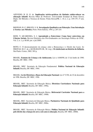 149
AZEVEDO, H. H. O. de. Implicações teórico-práticas do binômio cuidar-educar na
educação infantil. Revista Olhar de Professor. Universidade Estadual de Ponta Grossa.
Depto. De Métodos e Técnicas de Ensino. Ponta Grossa/PR, v. 10, n. 2, p. 159-179. 2º sem.
2007.
BOGDAN, R. C; BIKLEN, S. K. Investigação Qualitativa em Educação. Uma Introdução
à Teoria e aos Métodos. Porto: Porto Editora, 1994. p. 207-241
BONI, V; QUARESMA, S. J. Aprendendo a Entrevistar: Como fazer entrevistas em
Ciências Sociais. Revista Eletrônica dos Pós-Graduandos em Sociologia Política da UFSC.
Vol. 2, n. 1, p. 68-80, jan. e jul./2005.
BOTO, C. O desencantamento da criança: entre a Renascença e o Século das Luzes. In:
FREITAS, M. C. de. e KUHLMANN JR., M. (org.). Os intelectuais na história da Infância.
São Paulo: Cortez, 2002. 503 p.
BRASIL. Estatuto da Criança e do Adolescente. Lei n. 8.069/90, de 13 de Junho de 1990.
Brasília, DF: MEC, 1990.
BRASIL, MEC. Secretaria de Educação Fundamental. Política Nacional de Educação
Infantil. Brasília, DF: MEC, 1994.
BRASIL. Lei de Diretrizes e Bases da Educação Nacional. Lei nº 9.394, de 22 de dezembro
de 1996. Brasília, DF: MEC, 1996.
BRASIL, MEC. Secretaria de Educação Básica. Diretrizes Curriculares Nacionais para
Educação Infantil. Brasília, DF: MEC, 1998a.
BRASIL, MEC. Secretaria de Educação Básica. Referencial Curricular Nacional para a
Educação Infantil. Brasília, DF: MEC, 1998b.
BRASIL, MEC. Secretaria de Educação Básica. Parâmetros Nacionais de Qualidade para
Educação Infantil. Brasília, DF: MEC, 2006a.
BRASIL, MEC. Secretaria de Educação Básica. Política Nacional de Educação Infantil:
pelo direito das crianças de zero a seis anos à educação. Brasília, DF: MEC, 2006b.
 