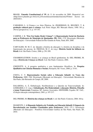 150
BRASIL. Emenda Constitucional nº 59, de 11 de novembro de 2009. Disponível em:
<http://www.planalto.gov.br/ccivil_03/constituicao/emendas/emc/emc59.htm> Acesso em
28/03/2011.
CAMARGO, L. A Criança e as Artes Plásticas. In: ZILBERMAN, R.; BELINKY, T. A
produção cultural para a criança. 4.ed. Porto Alegre, RS: Mercado Aberto, 1990. 181 p.
(Novas perspectivas; 3). p. 147-181.
CAMPOS, J. R. “Era Um Sonho Desde Criança”: A Representação Social da Docência
para os Professores do Município de Queimadas- PB. 2008, 173f. Dissertação (Mestrado
em Educação) - Universidade Federal do Rio Grande do Norte, Natal, RN, 2008.
CARVALHO, M. M. C. de. Quando a história da educação é a história da disciplina e da
higienização das pessoas. In: FREITAS, M. C. de (org.). História Social da Infância no
Brasil. 6 ed. São Paulo: Cortez, 2006. p. 291-309.
CHAMBOULEYRON. Jesuítas e as crianças no Brasil quinhentista. In: DEL PRIORE, M.
(org.). História das Crianças no Brasil. 4 ed. São Paulo: Contexto, 2004.
CHIZZOTTI, A. A pesquisa qualitativa e seus fundamentos filosóficos. In: Pesquisa
Qualitativa em Ciências Humanas e Sociais. Petrópolis, RJ: Vozes, 2006. p. 33-61.
COSTA, C. V. Representações Sociais sobre a Educação Infantil- As Vozes das
Professoras. 2009, 156f. Dissertação (Mestrado em Educação) - Universidade Metodista de
São Paulo, São Bernardo do Campo, SP, 2009.
DALAROSA, A. Â. Globalização, Neoliberalismo e a Questão da Transversalidade. In:
LOMBARDI, J. C. (org.). Globalização, Pós-Modernidade e educação: História, Filosofia
e temas Transversais. Campinas, SP: Autores Associados- HISTEDBR; Caçador, SC: UnC,.
(Coleção educação contemporânea), 2001. p. 197-217.
DEL PRIORE, M. História das crianças no Brasil. 4. ed. São Paulo: Contexto, 2004. 444 p.
DIAMENTE, J. A Dimensão Subjetiva do Trabalho em Educação Infantil: O Impacto da
Desvalorização nos Sentidos Constituídos pelos Professores. 2010, 175 f. Dissertação
(Mestrado em Educação) - Pontifícia Universidade Católica de São Paulo, São Paulo, SP,
2010.
 