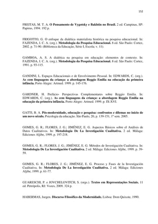 152
FREITAS, M. T. A. O Pensamento de Vygotsky e Bakhtin no Brasil. 2 ed. Campinas, SP:
Papirus, 1994. 192 p.
FRIGOTTO, G. O enfoque da dialética materialista histórica na pesquisa educacional. In:
FAZENDA, I. C. A. (org.). Metodologia da Pesquisa Educacional. 8 ed. São Paulo: Cortez,
2002. p. 71-90. (Biblioteca da Educação, Série I, Escola; v. 11).
GAMBOA, A. S. A dialética na pesquisa em educação: elementos de contexto. In:
FAZENDA, I. C. A. (org.). Metodologia da Pesquisa Educacional. 8 ed. São Paulo: Cortez,
1991. p. 93-115.
GANDINI, L. Espaços Educacionais e de Envolvimento Pessoal. In: EDWARDS, C. (org.).
As cem linguagens da criança: a abordagem Reggio Emilia na educação da primeira
infância. Porto Alegre: Artmed. 1999. p. 145-176.
GARDNER, H. Prefácio- Perspectivas Complementares sobre Reggio Emilia. In:
EDWARDS, C. (org.). As cem linguagens da criança: a abordagem Reggio Emilia na
educação da primeira infância. Porto Alegre: Artmed. 1999. p. IX-XVI.
GATTI, B. A. Pós-modernidade, educação e pesquisa: confrontos e dilemas no início de
um novo século. Psicologia da educação. São Paulo, 20, p. 139-151, 1º sem. 2005.
GOMES, G. R.; FLORES, J. G.; JIMÉNEZ, E. G. Aspectos Básicos sobre el Análisis de
Datos Cualitativos. In: Metodología De La Investigación Cualitativa. 2 ed. Málaga:
Ediciones Aljibe, 1999. p. 197-218.
GOMES, G. R.; FLORES, J. G.; JIMÉNEZ, E. G. Métodos de Investigación Cualitativa. In:
Metodología De La Investigación Cualitativa. 2 ed. Málaga: Ediciones Aljibe, 1999. p. 39-
59.
GOMES, G. R.; FLORES, J. G.; JIMÉNEZ, E. G. Proceso y Fases de la Investigación
Cualitativa. In: Metodología De La Investigación Cualitativa. 2 ed. Málaga: Ediciones
Aljibe, 1999. p. 61-77.
GUARESCHI, P. e JOVCHELOVITCH, S. (orgs.). Textos em Representações Sociais. 11
ed. Petrópolis, RJ: Vozes, 2009. 324 p.
HABERMAS, Jurgen. Discurso Filosófico da Modernidade. Lisboa: Dom Quixote, 1990.
 