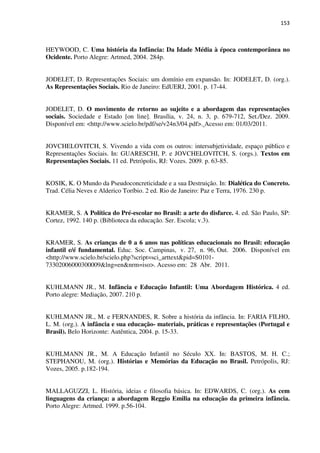 153
HEYWOOD, C. Uma história da Infância: Da Idade Média à época contemporânea no
Ocidente. Porto Alegre: Artmed, 2004. 284p.
JODELET, D. Representações Sociais: um domínio em expansão. In: JODELET, D. (org.).
As Representações Sociais. Rio de Janeiro: EdUERJ, 2001. p. 17-44.
JODELET, D. O movimento de retorno ao sujeito e a abordagem das representações
sociais. Sociedade e Estado [on line]. Brasília, v. 24, n. 3, p. 679-712, Set./Dez. 2009.
Disponível em: <http://www.scielo.br/pdf/se/v24n3/04.pdf>. Acesso em: 01/03/2011.
JOVCHELOVITCH, S. Vivendo a vida com os outros: intersubjetividade, espaço público e
Representações Sociais. In: GUARESCHI, P. e JOVCHELOVITCH, S. (orgs.). Textos em
Representações Sociais. 11 ed. Petrópolis, RJ: Vozes. 2009. p. 63-85.
KOSIK, K. O Mundo da Pseudoconcreticidade e a sua Destruição. In: Dialética do Concreto.
Trad. Célia Neves e Alderico Toríbio. 2 ed. Rio de Janeiro: Paz e Terra, 1976. 230 p.
KRAMER, S. A Política do Pré-escolar no Brasil: a arte do disfarce. 4. ed. São Paulo, SP:
Cortez, 1992. 140 p. (Biblioteca da educação. Ser. Escola; v.3).
KRAMER, S. As crianças de 0 a 6 anos nas políticas educacionais no Brasil: educação
infantil e/é fundamental. Educ. Soc. Campinas, v. 27, n. 96, Out. 2006. Disponível em
<http://www.scielo.br/scielo.php?script=sci_arttext&pid=S0101-
73302006000300009&lng=en&nrm=iso>. Acesso em: 28 Abr. 2011.
KUHLMANN JR., M. Infância e Educação Infantil: Uma Abordagem Histórica. 4 ed.
Porto alegre: Mediação, 2007. 210 p.
KUHLMANN JR., M. e FERNANDES, R. Sobre a história da infância. In: FARIA FILHO,
L. M. (org.). A infância e sua educação- materiais, práticas e representações (Portugal e
Brasil). Belo Horizonte: Autêntica, 2004. p. 15-33.
KUHLMANN JR., M. A Educação Infantil no Século XX. In: BASTOS, M. H. C.;
STEPHANOU, M. (org.). Histórias e Memórias da Educação no Brasil. Petrópolis, RJ:
Vozes, 2005. p.182-194.
MALLAGUZZI, L. História, ideias e filosofia básica. In: EDWARDS, C. (org.). As cem
linguagens da criança: a abordagem Reggio Emilia na educação da primeira infância.
Porto Alegre: Artmed. 1999. p.56-104.
 