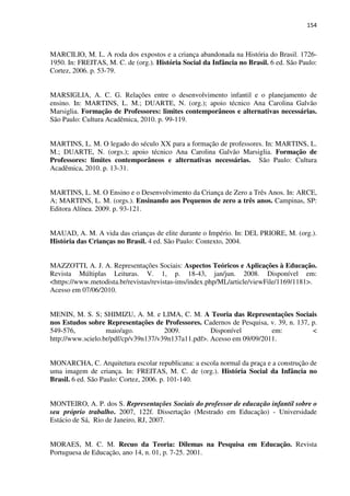 154
MARCILIO, M. L. A roda dos expostos e a criança abandonada na História do Brasil. 1726-
1950. In: FREITAS, M. C. de (org.). História Social da Infância no Brasil. 6 ed. São Paulo:
Cortez, 2006. p. 53-79.
MARSIGLIA, A. C. G. Relações entre o desenvolvimento infantil e o planejamento de
ensino. In: MARTINS, L. M.; DUARTE, N. (org.); apoio técnico Ana Carolina Galvão
Marsiglia. Formação de Professores: limites contemporâneos e alternativas necessárias.
São Paulo: Cultura Acadêmica, 2010. p. 99-119.
MARTINS, L. M. O legado do século XX para a formação de professores. In: MARTINS, L.
M.; DUARTE, N. (orgs.); apoio técnico Ana Carolina Galvão Marsiglia. Formação de
Professores: limites contemporâneos e alternativas necessárias. São Paulo: Cultura
Acadêmica, 2010. p. 13-31.
MARTINS, L. M. O Ensino e o Desenvolvimento da Criança de Zero a Três Anos. In: ARCE,
A; MARTINS, L. M. (orgs.). Ensinando aos Pequenos de zero a três anos. Campinas, SP:
Editora Alínea. 2009. p. 93-121.
MAUAD, A. M. A vida das crianças de elite durante o Império. In: DEL PRIORE, M. (org.).
História das Crianças no Brasil. 4 ed. São Paulo: Contexto, 2004.
MAZZOTTI, A. J. A. Representações Sociais: Aspectos Teóricos e Aplicações à Educação.
Revista Múltiplas Leituras. V. 1, p. 18-43, jan/jun. 2008. Disponível em:
<https://www.metodista.br/revistas/revistas-ims/index.php/ML/article/viewFile/1169/1181>.
Acesso em 07/06/2010.
MENIN, M. S. S; SHIMIZU, A. M. e LIMA, C. M. A Teoria das Representações Sociais
nos Estudos sobre Representações de Professores. Cadernos de Pesquisa, v. 39, n. 137, p.
549-576, maio/ago. 2009. Disponível em: <
http://www.scielo.br/pdf/cp/v39n137/v39n137a11.pdf>. Acesso em 09/09/2011.
MONARCHA, C. Arquitetura escolar republicana: a escola normal da praça e a construção de
uma imagem de criança. In: FREITAS, M. C. de (org.). História Social da Infância no
Brasil. 6 ed. São Paulo: Cortez, 2006. p. 101-140.
MONTEIRO, A. P. dos S. Representações Sociais do professor de educação infantil sobre o
seu próprio trabalho. 2007, 122f. Dissertação (Mestrado em Educação) - Universidade
Estácio de Sá, Rio de Janeiro, RJ, 2007.
MORAES, M. C. M. Recuo da Teoria: Dilemas na Pesquisa em Educação. Revista
Portuguesa de Educação, ano 14, n. 01, p. 7-25. 2001.
 