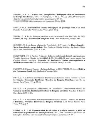 155
MORAES, M. C. M. "A teoria tem Consequências": Indagações sobre o Conhecimento
no Campo da Educação. Educ. Soc. Campinas, v. 30, n. 107. Ag. 2009. Disponível em:
<http://www.scielo.br/scielo.php?script=sci_arttext&pid=S0101-
73302009000200014&lng=en&nrm=iso>. Acesso em 29 Abr. 2011.
MOSCOVICI, S. Representações Sociais: investigações em psicologia social. 6 ed. Trad.
Pedrinho A. Guareschi. Petrópolis, RJ: Vozes, 2009. 404 p.
MOURA, E. B. B. de. Crianças operárias na recém-industrializada São Paulo. In: DEL
PRIORE, M. (org.). História das Crianças no Brasil. 4 ed. São Paulo: Contexto, 2004.
OLIVEIRA, M. K. de. Pensar a Educação- Contribuições de Vygotsky. In: Piaget-Vygotsky-
Novas Contribuições para o Debate. 6 ed. Tradução Cláudia Schilling. São Paulo: Editora
Ática, Série Fundamentos, 2002. p. 51-84.
PASQUALINI, J. C. O Papel do Professor e do Ensino na Educação Infantil: a perspectiva de
Vigotski, Leontiev e Elkonin. In: MARTINS, L. M.; DUARTE, N. (org.); apoio técnico Ana
Carolina Galvão Marsiglia. Formação de Professores: limites contemporâneos e
alternativas necessárias. São Paulo: Cultura Acadêmica, 2010. p. 161-191.
PASSETTI, E. Crianças Carentes e Políticas Públicas. In: DEL PRIORE, M. (org.). História
das Crianças no Brasil. 4 ed. São Paulo: Contexto, 2004.
PINTO, Á. V. A Ciência como Produto Existencial das Relações entre o Homem e o Meio.
In: Ciência e Existência. Problemas Filosóficos da Pesquisa Científica. 3 ed. Rio de
Janeiro: Paz e Terra, 1979. p. 77-96
PINTO, Á. V. A Evolução do Conhecimento. Os Caracteres do Conhecimento Científico. In:
Ciência e Existência. Problemas Filosóficos da Pesquisa Científica. 3 ed. Rio de Janeiro:
Paz e Terra, 1979. 11-59.
PINTO, Á. V. A Necessidade de Compreensão Filosófica da Pesquisa Científica. In: Ciência
e Existência. Problemas Filosóficos da Pesquisa Científica. 3 ed. Rio de Janeiro: Paz e
Terra, 1979. p. 2-9.
PRADO, A. E. F. G. Representações Sociais sobre a profissão docente: a visão de
formadores de professores de educação infantil. 2011, 169f. Dissertação (Mestrado em
Educação) - Pontifícia Universidade Católica de Campinas, Campinas, SP, 2011.
 