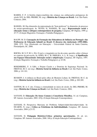 156
RAMOS, F. P. A história trágico-marítima das crianças nas embarcações portuguesas do
século XVI. In: DEL PRIORE, M. (org.). História das Crianças no Brasil. 4 ed. São Paulo:
Contexto, 2004.
RANGEL, M. Das dimensões da representação do “bom professor” às dimensões do processo
de ensino-aprendizagem. In: TEVES, N.; RANGEL, M. (org.). Representação social e
educação: temas e enfoques contemporâneos de pesquisa. Campinas, SP: Papirus, 1999. p.
47-77. (Coleção Magistério: Formação e Trabalho Pedagógico).
RAUPP, M. D. Concepções de Formação das Educadoras de Infância em Portugal e das
Professoras de Educação Infantil no Brasil: O discurso dos intelectuais (1995-2006).
2008, 227f. Tese (Doutorado em Educação) - Universidade Federal de Santa Catarina,
Florianópolis, SC, 2008.
ROCHA, M. S. P. M. L. DA. O real e o imaginário no faz-de-conta: questões sobre o brincar
no contexto da pré-escola. In: GÓES, M. C. R; SMOLKA, A. L. B. (orgs.). A Significação
nos Espaços Educacionais: Interação social e subjetivação. Campinas, SP: Papirus, 1997.
(Coleção Magistério: Formação e Trabalho Pedagógico). p. 63-86.
ROSEMBERG, F. A LBA, o Projeto Casulo e a Doutrina de Segurança Nacional. In:
FREITAS, M. C. de (org.). História Social da Infância no Brasil. 6 ed. São Paulo: Cortez,
2006. p. 141-161.
RUSSEFF, I. A infância no Brasil pelos olhos de Monteiro Lobato. In: FREITAS, M. C. de
(org.). História Social da Infância no Brasil. 6 ed. São Paulo: Cortez, 2006. p. 269-289.
SANTOS, M. A. C. dos. Criança e criminalidade no início do século. In: DEL PRIORE, M.
(org.). História das Crianças no Brasil. 4 ed. São Paulo: Contexto, 2004.
SAVIANI, D. Educação: Do Senso Comum à Consciência Filosófica. 14. ed. Campinas,
SP: Autores Associados, 2002. 247p. (Coleção Educação Contemporânea).
SAVIANI, D. Perspectiva Marxiana do Problema Subjetividade-Intersubjetividade. In:
DUARTE, N. (org.). Crítica ao Fetichismo da Individualidade. Campinas, SP: Autores
Associados, 2004. p.21-52.
SAVIANI, D. Pedagogia Histórico-Crítica: primeiras aproximações. 10. ed. rev.
Campinas, SP: Autores Associados, 2008. 160 p. (Coleção Educação Contemporânea).
 