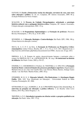 157
SAVIANI, D. Escola e Democracia: teorias da educação, curvatura da vara, onze teses
sobre educação e política. 41. ed. rev. Campinas, SP: Autores Associados, 2009. 86 p.
(Coleção Polêmicas do Nosso Tempo).
SCALCON, S. À Procura da Unidade Psicopedagógica: articulando a psicologia
histórico-cultural com a pedagogia histórico-crítica. Campinas, SP: Autores Associados,
Coleção educação contemporânea, 2002. 151 p.
SCALCON, S. O Pragmatismo Epistemológico e a Formação do professor. Percursos
Revista. Florianópolis, v. 09 n. 02, p. 35-49. 2008.
SEVERINO, A. J. Educação, Ideologia e Contra-ideologia. São Paulo: EPU, 1986. 106 p.
(Temas básicos de educação e ensino).
SILVA, K. A. C. P. C. da Silva. A Formação de Professores na Perspectiva Crítico-
emancipadora. Linhas Críticas. Brasília, DF, v. 17, n. 32. p. 13-31. 2011. Disponível em: <
http://seer.bce.unb.br/index.php/linhascriticas/article/view/3988>. Acesso em: 24 ago. 2011.
SMOLKA, A. L. B. Estatuto de sujeito, desenvolvimento humano e teorização sobre a
criança. In: FREITAS, M. C. de. e KUHLMANN JR., M. (org.). Os intelectuais na história
da Infância. São Paulo: Cortez, 2002. p. 99-127.
STEINER, V. J.; SOUBERMAN, E. Posfácio. In: VIGOTSKI, L. S. 1896-1934. A Formação
Social da Mente: o desenvolvimento dos processos psicológicos superiores. Organizadores
Michael Cole [et al.]; trad. José Cipolla Neto, Luís Silveira Menna Barreto, Solange Castro
Afeche. 7 ed. São Paulo: Martins Fontes, 2008. 182 p.
STEMMER, M. R. G. S. Educação Infantil e Pós-Modernismo: A Abordagem Reggio
Emília. 2006, 182f. Tese (Doutorado em Educação) - Universidade Federal de Santa
Catarina, Florianópolis, SC, 2006.
SZYMANSKI, H. (org.); ALMEIDA, L. R. de. E PRANDINI, Regina Célia Almeida Rego. A
entrevista na pesquisa em educação: a prática reflexiva. 3. ed. Brasília: Líber Livro
Editora, 2010. 98 p. (Série Pesquisa; v. 4).
TRIVIÑOS, A. N. S. Introdução à pesquisa em ciências sociais: a pesquisa qualitativa em
educação. São Paulo: Atlas, 1987. 175 p.
 