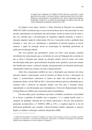 14
os lugares que ocupamos nas relações sociais marcam o para quê e o para
quem de nossas ações e de nossos dizeres, sugerem modos de ser e de dizer,
delineiam o que podemos (e não podemos) ser e dizer a partir desses lugares,
modulando o discurso e os modos de apresentação do sujeito como tal, que
vamos elaborando na dinâmica interativa (p. 222).
Os próprios textos legais, inclusive o Plano Nacional de Educação em tramitação
(PNE 2011-2020), reconhecem que os cursos de licenciaturas são os mais procurados no setor
privado, especialmente em instituições não universitárias, devido ao menor custo de oferta, e
que isso contribui para a desvalorização do magistério enquanto profissão, e mesmo a
educação enquanto campo de conhecimento. Por isso, é necessário avaliar a qualidade desta
formação, e, mais uma vez, consideramos a importância da presente pesquisa ao buscar
conhecer o papel da formação inicial na reconstrução da identidade profissional de
professores de educação infantil.
São essas questões que pretendemos colocar em relevo nesta pesquisa, partindo
inicialmente das representações que as concluintes do curso de Pedagogia têm construído no
que se refere à formação para atuação na educação infantil, nível de ensino com maior
desvalorização ainda, para o qual sentimentos de paixão, amor, paciência e gosto por crianças
têm bastado para manter o professor atuando, descaracterizando sua dimensão profissional,
minimizando o direito das crianças e de toda a categoria docente.
Além disso, pesquisamos também em teses e dissertações que tratassem dos temas
educação infantil e representação social da docência no Banco de teses e dissertações da
Capes, e, posteriormente, analisamos os bancos de dados das universidades que as
produziram, desde o ano de 2005 até 2011, a fim de descobrirmos qual era a identidade que se
construía sobre o professor de educação infantil, com foco para a formação inicial,
especialmente as teses/dissertações que contemplassem a Teoria das Representações Sociais
de Serge Moscovici (2009) como instrumento teórico-metodológico.
Em uma análise geral1
, percebemos que todos os trabalhos reconhecem a necessidade
de se buscar a qualidade do trabalho com os pequenos, “[...] o grande desafio atual é a
conquista da qualidade, afirmada por sua função educacional e não por uma perspectiva
puramente assistencialista [...]” (COSTA, 2009, p. 119) e a exigência legal de se ter um
profissional qualificado, que considere o desenvolvimento infantil, integrando os aspectos
ligados ao cuidado e à educação, conforme salienta Dias (2006).
1
A análise das dissertações se encontra no capítulo 2, no item As representações sociais na sociedade: pensando
a pesquisa em educação e a construção de identidades. Além disso, os resultados das pesquisas são utilizados
também como comparativos em nossas análises, no capítulo 4.
 