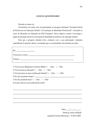 161
ANEXO II- QUESTIONÁRIO
Prezado (a) aluno (a),
Gostaríamos de contar com sua participação na pesquisa intitulada “Formação Inicial
de Professores de Educação Infantil: A Construção da Identidade Profissional”, vinculada ao
curso de Mestrado em Educação da PUC-Campinas. Nosso objetivo central é investigar o
papel da formação inicial na construção da identidade do professor de educação infantil.
Para que a pesquisa obtenha êxito, contamos com a sua participação voluntária
respondendo às questões abaixo, ressaltando que a sua identidade será mantida em sigilo.
RA: ____________________
E mail para contato: __________________________________________________
Telefone: __________________________________________________________
1) Você cursou Magistério no Ensino Médio? ( ) Sim ( ) Não
2) Você já atua na educação? ( ) Sim ( ) Não
3) Você já atuou ou atua na Educação Infantil? ( ) Sim ( ) Não
4) Se sim, há quanto tempo? ____________________________________________
5) Se não, pretende atuar? ( ) Sim ( ) Não
6) O que motivou sua escolha profissional?
___________________________________________________________________________
___________________________________________________________________________
___________________________________________________________________________
___________________________________________________________________________
Data: ____/ ____/ ______
Desde já, muito obrigada.
Jaqueline Cristina Massucato - 19 9672-4469
 
