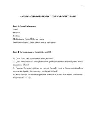 162
ANEXO III- ROTEIRO DAS ENTREVISTAS SEMI-ESTRUTURADAS
Parte 1- Dados Preliminares
Nome
Endereço
Contatos
Modalidade de Ensino Médio que cursou
Trabalha atualmente? Dados sobre a atuação profissional
Parte 2- Perguntas para as Concluintes em 2010
1-) Quem é para você o professor de educação infantil?
2-) Quais conhecimentos o curso proporcionou que você achou mais relevante para a atuação
na educação infantil?
3-) Nas experiências de estágio do seu curso de formação, o que te chamou mais atenção no
que se refere à prática dos professores na educação infantil?
4-) Você acha que é diferente ser professor na Educação Infantil e no Ensino Fundamental?
Comente sobre sua ideia.
 