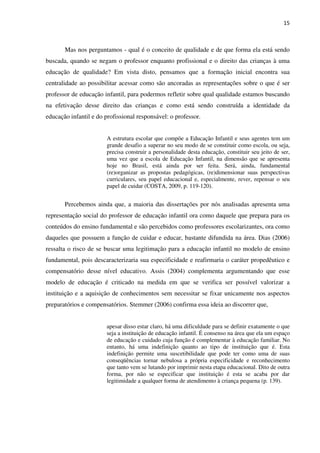 15
Mas nos perguntamos - qual é o conceito de qualidade e de que forma ela está sendo
buscada, quando se negam o professor enquanto profissional e o direito das crianças à uma
educação de qualidade? Em vista disto, pensamos que a formação inicial encontra sua
centralidade ao possibilitar acessar como são ancoradas as representações sobre o que é ser
professor de educação infantil, para podermos refletir sobre qual qualidade estamos buscando
na efetivação desse direito das crianças e como está sendo construída a identidade da
educação infantil e do profissional responsável: o professor.
A estrutura escolar que compõe a Educação Infantil e seus agentes tem um
grande desafio a superar no seu modo de se constituir como escola, ou seja,
precisa construir a personalidade desta educação, constituir seu jeito de ser,
uma vez que a escola de Educação Infantil, na dimensão que se apresenta
hoje no Brasil, está ainda por ser feita. Será, ainda, fundamental
(re)organizar as propostas pedagógicas, (re)dimensionar suas perspectivas
curriculares, seu papel educacional e, especialmente, rever, repensar o seu
papel de cuidar (COSTA, 2009, p. 119-120).
Percebemos ainda que, a maioria das dissertações por nós analisadas apresenta uma
representação social do professor de educação infantil ora como daquele que prepara para os
conteúdos do ensino fundamental e são percebidos como professores escolarizantes, ora como
daqueles que possuem a função de cuidar e educar, bastante difundida na área. Dias (2006)
ressalta o risco de se buscar uma legitimação para a educação infantil no modelo de ensino
fundamental, pois descaracterizaria sua especificidade e reafirmaria o caráter propedêutico e
compensatório desse nível educativo. Assis (2004) complementa argumentando que esse
modelo de educação é criticado na medida em que se verifica ser possível valorizar a
instituição e a aquisição de conhecimentos sem necessitar se fixar unicamente nos aspectos
preparatórios e compensatórios. Stemmer (2006) confirma essa ideia ao discorrer que,
apesar disso estar claro, há uma dificuldade para se definir exatamente o que
seja a instituição de educação infantil. É consenso na área que ela um espaço
de educação e cuidado cuja função é complementar à educação familiar. No
entanto, há uma indefinição quanto ao tipo de instituição que é. Esta
indefinição permite uma suscetibilidade que pode ter como uma de suas
conseqüências tornar nebulosa a própria especificidade e reconhecimento
que tanto vem se lutando por imprimir nesta etapa educacional. Dito de outra
forma, por não se especificar que instituição é esta se acaba por dar
legitimidade a qualquer forma de atendimento à criança pequena (p. 139).
 