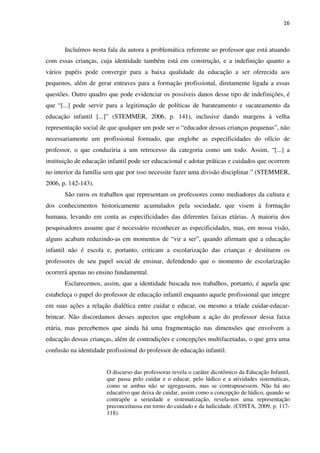 16
Incluímos nesta fala da autora a problemática referente ao professor que está atuando
com essas crianças, cuja identidade também está em construção, e a indefinição quanto a
vários papéis pode convergir para a baixa qualidade da educação a ser oferecida aos
pequenos, além de gerar entraves para a formação profissional, diretamente ligada a essas
questões. Outro quadro que pode evidenciar os possíveis danos desse tipo de indefinições, é
que “[...] pode servir para a legitimação de políticas de barateamento e sucateamento da
educação infantil [...]” (STEMMER, 2006, p. 141), inclusive dando margens à velha
representação social de que qualquer um pode ser o “educador dessas crianças pequenas”, não
necessariamente um profissional formado, que englobe as especificidades do ofício de
professor, o que conduziria a um retrocesso da categoria como um todo. Assim, “[...] a
instituição de educação infantil pode ser educacional e adotar práticas e cuidados que ocorrem
no interior da família sem que por isso necessite fazer uma divisão disciplinar.” (STEMMER,
2006, p. 142-143).
São raros os trabalhos que representam os professores como mediadores da cultura e
dos conhecimentos historicamente acumulados pela sociedade, que visem à formação
humana, levando em conta as especificidades das diferentes faixas etárias. A maioria dos
pesquisadores assume que é necessário reconhecer as especificidades, mas, em nossa visão,
alguns acabam reduzindo-as em momentos de “vir a ser”, quando afirmam que a educação
infantil não é escola e, portanto, criticam a escolarização das crianças e destituem os
professores de seu papel social de ensinar, defendendo que o momento de escolarização
ocorrerá apenas no ensino fundamental.
Esclarecemos, assim, que a identidade buscada nos trabalhos, portanto, é aquela que
estabeleça o papel do professor de educação infantil enquanto aquele profissional que integre
em suas ações a relação dialética entre cuidar e educar, ou mesmo a tríade cuidar-educar-
brincar. Não discordamos desses aspectos que englobam a ação do professor dessa faixa
etária, mas percebemos que ainda há uma fragmentação nas dimensões que envolvem a
educação dessas crianças, além de contradições e concepções multifacetadas, o que gera uma
confusão na identidade profissional do professor de educação infantil.
O discurso das professoras revela o caráter dicotômico da Educação Infantil,
que passa pelo cuidar e o educar, pelo lúdico e a atividades sistemáticas,
como se ambas não se agregassem, mas se contrapusessem. Não há ato
educativo que deixa de cuidar, assim como a concepção de lúdico, quando se
contrapõe a seriedade e sistematização, revela-nos uma representação
preconceituosa em torno do cuidado e da ludicidade. (COSTA, 2009, p. 117-
118).
 