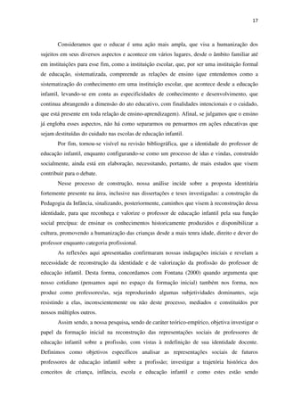 17
Consideramos que o educar é uma ação mais ampla, que visa a humanização dos
sujeitos em seus diversos aspectos e acontece em vários lugares, desde o âmbito familiar até
em instituições para esse fim, como a instituição escolar, que, por ser uma instituição formal
de educação, sistematizada, compreende as relações de ensino (que entendemos como a
sistematização do conhecimento em uma instituição escolar, que acontece desde a educação
infantil, levando-se em conta as especificidades de conhecimento e desenvolvimento, que
continua abrangendo a dimensão do ato educativo, com finalidades intencionais e o cuidado,
que está presente em toda relação de ensino-aprendizagem). Afinal, se julgamos que o ensino
já engloba esses aspectos, não há como separarmos ou pensarmos em ações educativas que
sejam destituídas do cuidado nas escolas de educação infantil.
Por fim, tornou-se visível na revisão bibliográfica, que a identidade do professor de
educação infantil, enquanto configurando-se como um processo de idas e vindas, construído
socialmente, ainda está em elaboração, necessitando, portanto, de mais estudos que visem
contribuir para o debate.
Nesse processo de construção, nossa análise incide sobre a proposta identitária
fortemente presente na área, inclusive nas dissertações e teses investigadas: a construção da
Pedagogia da Infância, sinalizando, posteriormente, caminhos que visem à reconstrução dessa
identidade, para que reconheça e valorize o professor de educação infantil pela sua função
social precípua: de ensinar os conhecimentos historicamente produzidos e disponibilizar a
cultura, promovendo a humanização das crianças desde a mais tenra idade, direito e dever do
professor enquanto categoria profissional.
As reflexões aqui apresentadas confirmaram nossas indagações iniciais e revelam a
necessidade de reconstrução da identidade e de valorização da profissão do professor de
educação infantil. Desta forma, concordamos com Fontana (2000) quando argumenta que
nosso cotidiano (pensamos aqui no espaço da formação inicial) também nos forma, nos
produz como professores/as, seja reproduzindo algumas subjetividades dominantes, seja
resistindo a elas, inconscientemente ou não deste processo, mediados e constituídos por
nossos múltiplos outros.
Assim sendo, a nossa pesquisa, sendo de caráter teórico-empírico, objetiva investigar o
papel da formação inicial na reconstrução das representações sociais de professores de
educação infantil sobre a profissão, com vistas à redefinição de sua identidade docente.
Definimos como objetivos específicos analisar as representações sociais de futuros
professores de educação infantil sobre a profissão; investigar a trajetória histórica dos
conceitos de criança, infância, escola e educação infantil e como estes estão sendo
 