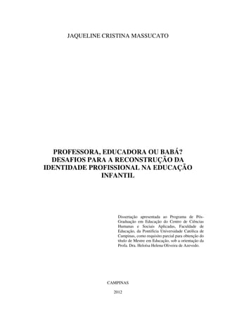 JAQUELINE CRISTINA MASSUCATO
PROFESSORA, EDUCADORA OU BABÁ?
DESAFIOS PARA A RECONSTRUÇÃO DA
IDENTIDADE PROFISSIONAL NA EDUCAÇÃO
INFANTIL
Dissertação apresentada ao Programa de Pós-
Graduação em Educação do Centro de Ciências
Humanas e Sociais Aplicadas, Faculdade de
Educação, da Pontifícia Universidade Católica de
Campinas, como requisito parcial para obtenção do
título de Mestre em Educação, sob a orientação da
Profa. Dra. Heloísa Helena Oliveira de Azevedo.
CAMPINAS
2012
 