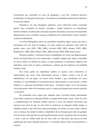 18
reconstruídos por concluintes do curso de pedagogia; e, por fim, evidenciar possíveis
contribuições da formação inicial para a reconstrução da identidade profissional do professor
de educação infantil.
Pautando-se em uma abordagem qualitativa, nosso referencial teórico contempla
autores cujas concepções de homem, sociedade e mundo baseiam-se no materialismo
histórico-dialético, reconhecendo a educação enquanto uma prática social que está relacionada
dialeticamente com a sociedade, na qual as influências dos condicionantes sociais e políticos
acontecem mutuamente.
A revisão bibliográfica inicial nos possibilitou identificar alguns autores que têm se
preocupado com este tema de pesquisa, em cujos estudos nos apoiamos como ponto de
partida, como: Arce (2001, 2004, 2009), Azevedo (2005, 2007), Kramer (1992, 2006),
Kuhlmann Jr. (2004, 2007), Moraes (2001, 2009), Saviani (2004, 2008), dentre outros.
Discutirá também o referencial teórico metodológico da Teoria das Representações
Sociais, de Serge Moscovici, por compreender a complexa relação entre saberes construídos
no senso comum e no âmbito da ciência, os quais perpassam as construções subjetivas dos
indivíduos, assim como os valores, experiências e sentidos que eles atribuem à sua realidade
histórico-social.
Essa teoria ganha sua importância também ao analisar como construímos as
representações que temos sobre determinadas pessoas e objetos sociais a fim de nos
identificarmos em um grupo, em buscar tornar familiar o que inicialmente nos causa
estranheza. E a possibilidade de reconstrução dessas representações é o que fornece o caráter
dinâmico e o potencial transformador desta teoria. Assumimos ainda o locus da formação
inicial para pensar sobre tal reconstrução, pois é o espaço privilegiado para revermos posições
e concepções.
Foi justamente nesse espaço que, enquanto aluna, reconstruí minha representação
social sobre o professor de educação infantil e seu papel profissional e social. Antes de cursar
a complementação em educação infantil, pensava e ouvia das próprias professoras que
atuavam nesse nível de que era mais fácil ser professora na educação infantil porque se
trabalhava menos e não tinha havia tanta preocupação em ensinar, era mais cuidar e brincar
com as crianças. Eu sempre reconheci a importância de ter formação para atuar em qualquer
nível de ensino, tanto que não me sentia qualificada para exercer a profissão antes de terminar
o curso, o que na verdade ainda não me sinto, cada vez mais penso que preciso de mais
qualificação para atuar enquanto professora, e o mestrado, apenas reitera este pensamento, a
cada dia.
 