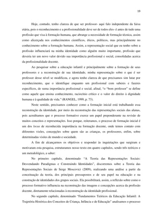 19
Hoje, contudo, tenho clareza de que ser professor- aqui falo independente da faixa
etária, pois o reconhecimento e a profissionalidade deve ser de todos eles- é antes de tudo uma
profissão que visa à formação humana, que abrange a necessidade de formação técnica, assim
como alicerçada nos conhecimentos científicos, éticos, políticos, mas principalmente no
conhecimento sobre a formação humana. Assim, a representação social que eu tenho sobre a
profissão influenciará na minha identidade como alguém muito importante, profissão que
deveria ter um novo valor devido sua importância profissional e social, consolidadas acerca
da profissionalidade docente.
Ao pesquisar sobre a educação infantil e principalmente sobre a formação de seus
professores e a reconstrução de sua identidade, minha representação sobre o que é ser
professor desse nível se modificou, e agora tenho clareza de que precisamos sim lutar por
reconhecimento, que o identifique enquanto um profissional com saberes e fazeres
específicos, de suma importância profissional e social, afinal, “o “bom professor” se define
como aquele que ensina conhecimento, raciocínio crítico e o valor do direito à dignidade
humana e à qualidade de vida.” (RANGEL, 1999, p. 73).
Neste sentido, precisamos conhecer como a formação inicial está trabalhando essa
reconstrução da identidade, por meio da reconstrução das representações sociais das alunas,
pois acreditamos que o processo formativo exerce um papel preponderante na revisão de
muitos conceitos e representações. Isso porque, reiteramos, o processo de formação inicial é
um dos locus de reconhecida importância na formação docente, onde temos contato com
diferentes visões, concepções sobre quem são as crianças, os professores, enfim, sobre
determinadas visões de mundo e sociedade.
A fim de alcançarmos os objetivos e responder às inquietações que surgiram e
motivaram esta pesquisa, estruturamos nosso texto em quatro capítulos, sendo três teóricos e
um metodológico, a saber:
No primeiro capítulo, denominado “A Teoria das Representações Sociais:
Desvendando Paradigmas e Construindo Identidades”, discorremos sobre a Teoria das
Representações Sociais de Serge Moscovici (2009), realizando uma análise a partir da
conceituação da teoria, dos principais pressupostos e de seu papel na educação e na
construção de identidades dos grupos sociais. Ela possibilitará, assim, a reflexão sobre como o
processo formativo influencia na reconstrução das imagens e concepções acerca da profissão
docente, diretamente relacionadas à reconstrução da identidade profissional.
No segundo capítulo, denominado “Fundamentos Teóricos da Educação Infantil: A
Trajetória Histórica dos Conceitos de Criança, Infância e de Educação” analisamos o processo
 