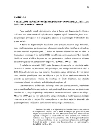 21
CAPÍTULO I
A TEORIA DAS REPRESENTAÇÕES SOCIAIS: DESVENDANDO PARADIGMAS E
CONSTRUINDO IDENTIDADES
Neste capítulo inicial, discorreremos sobre a Teoria das Representações Sociais,
realizando uma breve contextualização do estudo proposto, a partir da conceituação da teoria,
dos principais pressupostos e de seu papel na educação e na construção de identidades dos
grupos sociais.
A Teoria das Representações Sociais tem como principal precursor Serge Moscovici,
cujos estudos partem de questionamentos sobre como uma disciplina científica, a psicanálise,
se torna acessível ao público geral. O estudo se encontra sistematizado em sua obra La
Psycanalyse: son image et son public (1961), o qual busca compreender como “[...] o mundo
das ideias passou a habitar, ingressar na vida, pensamentos, condutas, costumes e universo
das conversações de um grande número de pessoas.” (DOTTA, 2006, p. 14-15).
O trabalho de Moscovici (2009) partiu da perspectiva européia em psicologia social,
filiando-se à corrente de pensamento sociopsicológico, que emergiu nas décadas de 1960 e
1970. Nele, ele discorre que, para tornar os fenômenos sociais inteligíveis, deve-se incluir
tanto conceitos psicológicos como sociológicos, o que faz de sua teoria uma retomada do
conceito de representação coletiva, da sociologia de Émile Durkheim, mas alterada
consubstancialmente e transitando no âmbito da psicologia social.
Durkheim tentava estabelecer a sociologia como uma ciência autônoma, defendendo
uma separação radical entre representações individuais e coletivas, sugerindo que as primeiras
deveriam ser o campo da psicologia, enquanto as últimas formariam o objeto da sociologia.
Moscovici (2009), por sua vez, tenta mostrar a impossibilidade de manter qualquer distinção
clara entre o social e o coletivo. Em outras palavras, a psicologia social de Moscovici não
pode simplesmente ser reduzida a uma variante da sociologia Durkheimiana.
[...] enquanto Durkheim vê as representações coletivas como formas estáveis
de compreensão coletiva, com o poder de obrigar que pode servir para
integrar a sociedade como um todo, Moscovici esteve mais interessado em
explorar a variação e a diversidade das idéias coletivas nas sociedades
modernas. Essa própria diversidade reflete a falta de homogeneidade dentro
das sociedades modernas, em que as diferenças refletem uma distribuição
desigual de poder e geram uma heterogeneidade de representações.
(DUVEEN, 2009b, p. 15).
 