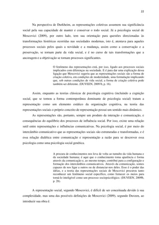 22
Na perspectiva de Durkheim, as representações coletivas assumem sua significância
social pela sua capacidade de manter e conservar o todo social. Já a psicologia social de
Moscovici (2009), por outro lado, tem sua orientação para questões direcionadas às
transformações históricas ocorridas nas sociedades modernas, isto é, atentava para aqueles
processos sociais pelos quais a novidade e a mudança, assim como a conservação e a
preservação, se tornam parte da vida social, e é no curso de tais transformações que a
ancoragem e a objetivação se tornam processos significantes.
O fenômeno das representações está, por isso, ligado aos processos sociais
implicados com diferenças na sociedade. E é para dar uma explicação dessa
ligação que Moscovici sugeriu que as representações sociais são a forma de
criação coletiva, em condições de modernidade, uma formulação implicando
que, sob outras condições de vida social, a forma de criação coletiva pode
também ser diferente. (DUVEEN, 2009 b, p. 16).
Assim, enquanto as teorias clássicas de psicologia cognitiva (incluindo a cognição
social, que se tornou a forma contemporânea dominante de psicologia social) tratam a
representação como um elemento estático da organização cognitiva, na teoria das
representações sociais o próprio conceito de representação possui um sentido mais dinâmico.
As representações são, portanto, sempre um produto da interação e comunicação, e
consequências do equilíbrio dos processos de influência social. Por isso, existe uma relação
sutil entre representações e influências comunicativas. Na psicologia social, é por meio do
intercâmbio comunicativo que as representações sociais são estruturadas e transformadas, e é
essa relação dialética entre comunicação e representação a razão para se descrever essa
psicologia como uma psicologia social genética.
A procura de conhecimentos nos leva de volta ao tumulto da vida humana e
da sociedade humana; é aqui que o conhecimento toma aparência e forma
através da comunicação e, ao mesmo tempo, contribui para a configuração e
formação dos intercâmbios comunicativos. Através da comunicação, somos
capazes de nos ligar a outros ou de distanciar-nos deles. Esse é o poder das
idéias, e a teoria das representações sociais de Moscovici procurou tanto
reconhecer um fenômeno social específico, como fornecer os meios para
torná-lo inteligível como um processo sociopsicológico. (DUVEEN, 2009b,
p. 28).
A representação social, segundo Moscovici, é difícil de ser conceituada devido à sua
complexidade, mas uma das possíveis definições de Moscovici (2009), segundo Duveen, ao
introduzir sua obra é:
 