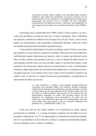 23
um sistema de valores, idéias e práticas, com uma dupla função: primeiro,
estabelecer uma ordem que possibilitará às pessoas orientar-se em seu
mundo material e social e controlá-lo; e, em segundo lugar, possibilitar que a
comunicação seja possível entre os membros de uma comunidade,
fornecendo-lhes um código para nomear e classificar, sem ambigüidade, os
vários aspectos de seu mundo e da sua história individual e social. (2009b, p.
21).
A psicologia social, segundo Moscovici (2009), estuda o sistema cognitivo, ou seja, o
modo como percebemos o mundo tal como ele é, e todas as percepções, ideias e atribuições
são respostas a estímulos do ambiente físico ou quase físico em que vivemos. Assim, nossas
reações aos acontecimentos estão relacionadas a determinada definição, sendo esta comum
aos membros de determinada comunidade à qual pertencemos.
A intervenção de representações nos orienta em direção ao que é visível, ao que temos
que responder ou ao que relaciona a aparência à realidade. Cada um de nós está cercado tanto
individualmente quanto coletivamente por palavras, ideias e imagens que penetram nossos
olhos, ouvidos e mentes, quer queiramos, quer não, e que nos atingem de alguma forma. As
representações intervêm, assim, em nossa atividade cognitiva e possuem duas funções, sendo
a primeira a de convencionar objetos, pessoas ou acontecimentos, ou seja, as representações
localizam o objeto representado em uma determinada categoria para se tornarem acessíveis a
um grupo de pessoas, a um contexto social. Assim, todos os novos elementos se juntam a um
modelo e nele se sintetizam, se tornam convencionais, possibilitando o reconhecimento da
representação de objetos, pessoas etc.
[...] cada experiência é somada a uma realidade predeterminada por
convenções, que claramente define suas fronteiras, distingue mensagens
significantes de mensagens não-significantes e que liga cada parte a um todo
e coloca cada pessoa em uma categoria distinta. Nenhuma mente está livre
dos efeitos de condicionamentos anteriores que lhe são impostos por suas
representações, linguagem ou cultura. Nós pensamos através de uma
linguagem; nós organizamos nossos pensamentos, de acordo com um
sistema que está condicionado, tanto por nossas representações, como por
nossa cultura. Nós vemos apenas o que as convenções subjacentes nos
permitem ver [...] (MOSCOVICI, 2009, p. 35).
Assim, por meio de um esforço, podemos nos conscientizar de alguns aspectos
convencionais da realidade e “[...] escapar de algumas exigências que ela impõe em nossas
percepções e pensamentos.” (p. 35). As representações se constituem em um tipo de realidade,
por isso a sua importância se dá ao descrever, conhecer e compreender determinada realidade,
com suas influências sociais, culturais e simbólicas.
 